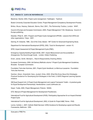 Guia para o PMD Pro 
160 
5.3 ANEXO 3: LISTA DE REFERÊNCIAS 
Blackman, Rachel, 2003, Project cycle management, Teddington: Tearfund. 
Boston University Corporate Education Center, Project Management Competency Development Process. 
Britton, Bruce, Heaney, Deborah, Sterne, Rod, 2001, The Partnership Toolbox, London: WWF. 
Council of Europe and European Commission, 2000, Project Management T-Kit, Strasbourg: Council of Europe publishing. 
Dearden, Philip N., 2001, Program and Project Cycle management (PPCM): Lessons from DFID and other organizations, Tokyo: CIDT. 
Deming, W. Edwards, 1986,. Out of the Crisis, Boston: MIT Center for Advanced Engineering Study. 
Department for International Development (DFID), 2002, Tools for Development – version 15, 
DFID, Impact Assessment & Project Management Cycle (PMC). 
Emergency Capacity Building Project (ECB), 2007, Impact Measurement and Accountability in Emergencies The Good Enough Guide. London: Oxfam Publishing. 
Erwin, James, Smith, Michael L., Role & Responsibility Charting (RACI). 
European Commission, 2004, Aid Delivery Methods volume 1 Project Cycle Management Guidelines, Brussels: European Commission. 
Foundation Terre des Hommes, 2001, Project Cycle Handbook, Le Mont-sur-Lausanne: Foundation Terre des Hommes. 
Gardner, Alison, Greenblott, Kara, Joubert, Erika, 2005, What We Know About Exit Strategies Practical Guidance For Developing Exit Strategies in the Field, C-SAFE Regional Learning Spaces Initiative. 
GB Equal Support Unit, A Project Cycle Management and Logical Framework Toolkit – A practical guide for Equal Development Partnerships, Herefordshire: Local Livelihoods Ltd. 
Geyer, Yvette, 2005, Project Management, Pretoria: IDASA. 
GTZ, Manual of Project Management for Development Practitioners. 
International Fund for Agricultural Development (IFAD), Participatory Approaches for an Impact-Oriented Project Cycle 
International Fund for Agricultural Development, 2002, A Guide for Project M&E, Rome: IFAD. 
Levine, Carlisle J., 2007, Catholic Relief Services’ (CRS) Guidance for Developing Logical and Results Frameworks, Baltimore: CRS.  