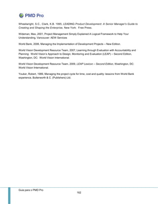Guia para o PMD Pro 
162 
Wheelwright, S.C., Clark, K.B. 1995, LEADING Product Development: A Senior Manager's Guide to Creating and Shaping the Enterprise, New York: Free Press. 
Wideman, Max, 2001, Project Management Simply Explained A Logical Framework to Help Your Understanding, Vancouver: AEW Services 
World Bank, 2006, Managing the Implementation of Development Projects – New Edition. 
World Vision Development Resource Team, 2007, Learning through Evaluation with Accountability and Planning: World Vision’s Approach to Design, Monitoring and Evaluation (LEAP) – Second Edition, Washington, DC: World Vision International. 
World Vision Development Resource Team, 2009, LEAP Lexicon – Second Edition, Washington, DC: World Vision International. 
Youker, Robert, 1989, Managing the project cycle for time, cost and quality: lessons from World Bank experience, Butterworth & C. (Publishers) Ltd. 