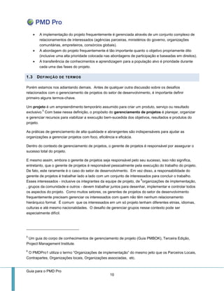 Guia para o PMD Pro 
10 
 A implementação do projeto frequentemente é gerenciada através de um conjunto complexo de relacionamentos de interessados (agências parceiras, ministérios do governo, organizações comunitárias, empreiteiros, consórcios globais). 
 A abordagem do projeto frequentemente é tão importante quanto o objetivo propriamente dito (inclusive uma alta prioridade colocada nas abordagens de participação e baseadas em direitos). 
 A transferência de conhecimentos e aprendizagem para a população alvo é prioridade durante cada uma das fases do projeto. 1.3 DEFINIÇÃO DE TERMOS 
Porém estamos nos adiantando demais. Antes de qualquer outra discussão sobre os desafios relacionados com o gerenciamento de projetos do setor de desenvolvimento, é importante definir primeiro alguns termos-chave. 
Um projeto é um empreendimento temporário assumido para criar um produto, serviço ou resultado exclusivo.5 Com base nessa definição, o propósito do gerenciamento de projetos é planejar, organizar e gerenciar recursos para viabilizar a execução bem-sucedida dos objetivos, resultados e produtos do projeto. 
As práticas de gerenciamento de alta qualidade e abrangentes são indispensáveis para ajudar as organizações a gerenciar projetos com foco, eficiência e eficácia. 
Dentro do contexto de gerenciamento de projetos, o gerente de projetos é responsável por assegurar o sucesso total do projeto. 
E mesmo assim, embora o gerente de projetos seja responsável pelo seu sucesso, isso não significa, entretanto, que o gerente de projetos é responsável pessoalmente pela execução do trabalho do projeto. De fato, este raramente é o caso do setor de desenvolvimento. Em vez disso, a responsabilidade do gerente de projetos é trabalhar lado a lado com um conjunto de interessados para concluir o trabalho. Esses interessados - inclusive os integrantes da equipe de projeto, de 6organizações de implementação, , grupos da comunidade e outros - devem trabalhar juntos para desenhar, implementar e controlar todos os aspectos do projeto. Como muitos setores, os gerentes de projetos do setor de desenvolvimento frequentemente precisam gerenciar os interessados com quem não têm nenhum relacionamento hierárquico formal. É comum que os interessados em um só projeto tenham diferentes etnias, idiomas, culturas e até mesmo nacionalidades. O desafio de gerenciar grupos nesse contexto pode ser especialmente difícil. 
5 Um guia do corpo de conhecimentos de gerenciamento de projeto (Guia PMBOK), Terceira Edição, Project Management Institute. 
6 O PMDPro1 utiliza o termo “Organizações de implementação” do mesmo jeito que os Parceiros Locais, Contrapartes, Organizações locais, Organizações associadas, etc.  