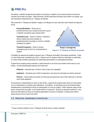 Guia para o PMD Pro 
11 
Na prática, o desafio do gerente de projetos em alcançar o objetivo com sucesso sempre ocorrerá no contexto dos limites do projeto. Historicamente, há três elementos principais que limitam um projeto, que são chamados coletivamente de Triângulo de Gestão. 
Para entender o Triângulo de Gestão, imagine um triângulo em que cada lado está rotulado da seguinte forma: 
Escopo/Qualidade – Quais são os produtos/serviços que o projeto produzirá e qual é o trabalho necessário para produzir eles? 
Custo/Recursos – Qual é o dinheiro, materiais e esforço disponíveis para entregar os produtos/serviços do projeto e concluir o trabalho completo do projeto? 
Tempo/Cronograma – Qual é o tempo necessário para concluir os componentes do projeto? 
O trabalho do gerente de projetos é garantir que o Triângulo de Gestão7 permaneça equilibrado. Cada um dos limites está conectado aos outros. Sempre que um desses limites for restringido ou estendido, os outros limites também precisarão ser estendidos/aumentados ou restringidos/reduzidos. 
O gerente de projetos precisa entender o relacionamento e as trocas que existem entre cada um dos limites. As três classificações básicas dos limites são: 
Inflexível – indicando que o limite é crítico e deve ser respeitado 
Adaptável – indicando que o limite é negociável, mas deve ser otimizado ao máximo possível 
Flexível – indica limites que podem ser flexíveis para gerenciar outro limite inflexível ou otimizar outro limite adaptável 
Ao esclarecer a classificação de cada um dos limites, o gerente de projetos pode entrar em discussões com os interessados no projeto para estabelecer prioridades. É importante que as prioridades sejam estabelecidas e acordadas por todos os interessados no início do projeto. Tentar negociar essas trocas após o lançamento do projeto é uma tarefa difícil ou impossível. Quando as pessoas solidificam o seu ponto de vista sobre as trocas com tarefas agendadas e recursos nomeados, o esforço para alterar essas trocas se torna muito mais difícil. 1.4 PROJETOS, PROGRAMAS E PORTFÓLIOS 
7 Vai se conhecer também como o Triângulo de limite triplo ou tríplice restrição 
Figura 5: O Triângulo de Gestão de projeto  