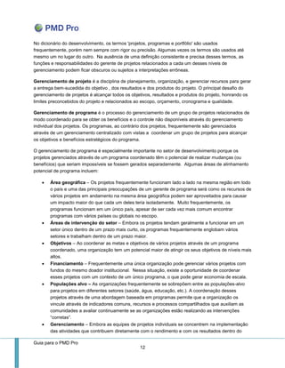Guia para o PMD Pro 
12 
No dicionário do desenvolvimento, os termos 'projetos, programas e portfólio' são usados frequentemente, porém nem sempre com rigor ou precisão. Algumas vezes os termos são usados até mesmo um no lugar do outro. Na ausência de uma definição consistente e precisa desses termos, as funções e responsabilidades do gerente de projetos relacionados a cada um desses níveis de gerenciamento podem ficar obscuros ou sujeitos a interpretações errôneas. 
Gerenciamento de projeto é a disciplina de planejamento, organização, e gerenciar recursos para gerar a entrega bem-sucedida do objetivo , dos resultados e dos produtos do projeto. O principal desafio do gerenciamento de projetos é alcançar todos os objetivos, resultados e produtos do projeto, honrando os limites preconcebidos do projeto e relacionados ao escopo, orçamento, cronograma e qualidade. 
Gerenciamento de programa é o processo do gerenciamento de um grupo de projetos relacionados de modo coordenado para se obter os benefícios e o controle não disponíveis através do gerenciamento individual dos projetos. Os programas, ao contrário dos projetos, frequentemente são gerenciados através de um gerenciamento centralizado com vistas a coordenar um grupo de projetos para alcançar os objetivos e benefícios estratégicos do programa. 
O gerenciamento de programa é especialmente importante no setor de desenvolvimento porque os projetos gerenciados através de um programa coordenado têm o potencial de realizar mudanças (ou benefícios) que seriam impossíveis se fossem gerados separadamente. Algumas áreas de alinhamento potencial de programa incluem: 
 Área geográfica – Os projetos frequentemente funcionam lado a lado na mesma região em todo o país e uma das principais preocupações de um gerente de programa será como os recursos de vários projetos em andamento na mesma área geográfica podem ser aproveitados para causar um impacto maior do que cada um deles teria isoladamente. Muito frequentemente, os programas funcionam em um único país, apesar de ser cada vez mais comum encontrar programas com vários países ou globais no escopo. 
 Áreas de intervenção do setor – Embora os projetos tendam geralmente a funcionar em um setor único dentro de um prazo mais curto, os programas frequentemente englobam vários setores e trabalham dentro de um prazo maior. 
 Objetivos – Ao coordenar as metas e objetivos de vários projetos através de um programa coordenado, uma organização tem um potencial maior de atingir os seus objetivos de níveis mais altos. 
 Financiamento – Frequentemente uma única organização pode gerenciar vários projetos com fundos do mesmo doador institucional. Nessa situação, existe a oportunidade de coordenar esses projetos com um contexto de um único programa, o que pode gerar economia de escala. 
 Populações alvo – As organizações frequentemente se sobrepõem entre as populações-alvo para projetos em diferentes setores (saúde, água, educação, etc.). A coordenação desses projetos através de uma abordagem baseada em programas permite que a organização os vincule através de indicadores comuns, recursos e processos compartilhados que auxiliam as comunidades a avaliar continuamente se as organizações estão realizando as intervenções “corretas”. 
 Gerenciamento – Embora as equipes de projetos individuais se concentrem na implementação das atividades que contribuem diretamente com o rendimento e com os resultados dentro do  