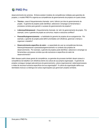 Guia para o PMD Pro 
15 
desenvolvimento de carreiras. Embora existam modelos de competências múltiplas para gerentes de projetos, o modelo PMD Pro organiza as competências de gerenciamento de projetos em quatro áreas: 
 Técnica – essa é frequentemente chamada como ‘ciência’ por trás do gerenciamento de projeto. O gerente de projetos pode identificar, selecionar e empregar as ferramentas e processos corretos para garantir o sucesso do gerenciamento de projetos? 
 Liderança/Interpessoal – frequentemente chamada de ‘arte’ do gerenciamento de projeto. Por exemplo, como o gerente de projeto se comunica, inspira e soluciona conflitos? 
 Pessoal/Autogerenciamento – a habilidade do gerente de projetos de se autogerenciar. Por exemplo, o gerente de projeto pode definir prioridades com eficiência, gerenciar o tempo e organizar o trabalho? 
 Desenvolvimento específico do setor – a capacidade de usar as competências técnicas, liderança/interpessoal e pessoal/autogerenciamento no contexto dos projetos de desenvolvimento. Por exemplo, o gerente de projetos pode identificar, selecionar e empregar as ferramentas e processos corretos que são exclusivos e específicos do setor de desenvolvimento? 
Além dessas quatro áreas gerais de competência, os gerentes de processo também devem possuir a competência de trabalhar com eficiência dentro da cultura de sua própria organização. O gerente de projetos consegue navegar pela estrutura de gerenciamento, cultura organizacional, sistemas/processos e redes de recursos humanos específicos de sua organização? A cultura da organização define sua identidade (marca) e a distingue de outras organizações que gerenciam projetos similares.  