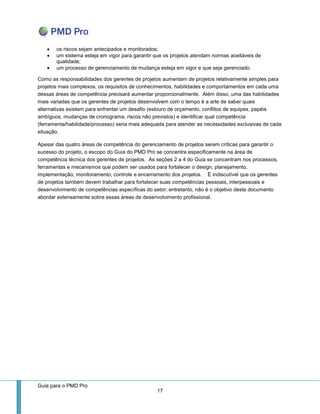 Guia para o PMD Pro 
17 
 os riscos sejam antecipados e monitorados; 
 um sistema esteja em vigor para garantir que os projetos atendam normas aceitáveis de qualidade; 
 um processo de gerenciamento de mudança esteja em vigor e que seja gerenciado. 
Como as responsabilidades dos gerentes de projetos aumentam de projetos relativamente simples para projetos mais complexos, os requisitos de conhecimentos, habilidades e comportamentos em cada uma dessas áreas de competência precisará aumentar proporcionalmente. Além disso, uma das habilidades mais variadas que os gerentes de projetos desenvolvem com o tempo é a arte de saber quais alternativas existem para enfrentar um desafio (estouro de orçamento, conflitos de equipes, papéis ambíguos, mudanças de cronograma, riscos não previstos) e identificar qual competência (ferramenta/habilidade/processo) seria mais adequada para atender as necessidades exclusivas de cada situação. 
Apesar das quatro áreas de competência do gerenciamento de projetos serem críticas para garantir o sucesso do projeto, o escopo do Guia do PMD Pro se concentra especificamente na área de competência técnica dos gerentes de projetos. As seções 2 a 4 do Guia se concentram nos processos, ferramentas e mecanismos que podem ser usados para fortalecer o design, planejamento, implementação, monitoramento, controle e encerramento dos projetos. É indiscutível que os gerentes de projetos também devem trabalhar para fortalecer suas competências pessoais, interpessoais e desenvolvimento de competências específicas do setor; entretanto, não é o objetivo deste documento abordar extensamente sobre essas áreas de desenvolvimento profissional.  