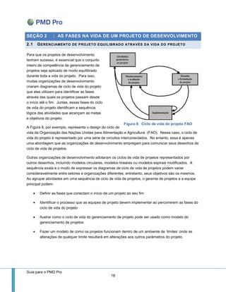 Guia para o PMD Pro 
18 
Figura 8: Ciclo de vida do projeto FAO SEÇÃO 2 : AS FASES NA VIDA DE UM PROJETO DE DESENVOLVIMENTO 2.1 GERENCIAMENTO DE PROJETO EQUILIBRADO ATRAVÉS DA VIDA DO PROJETO 
Para que os projetos de desenvolvimento tenham sucesso, é essencial que o conjunto inteiro de competência de gerenciamento de projetos seja aplicado de modo equilibrado durante toda a vida do projeto. Para isso, muitas organizações de desenvolvimento criaram diagramas de ciclo de vida do projeto que elas utilizam para identificar as fases através das quais os projetos passam desde o início até o fim. Juntas, essas fases do ciclo de vida do projeto identificam a sequência lógica das atividades que alcançam as metas e objetivos do projeto. 
A Figura 8, por exemplo, representa o design do ciclo de vida da Organização das Nações Unidas para Alimentação e Agricultura (FAO). Nesse caso, o ciclo de vida do projeto é representado por uma série de circuitos interconectados. No entanto, essa é apenas uma abordagem que as organizações de desenvolvimento empregam para comunicar seus desenhos de ciclo de vida de projetos. 
Outras organizações de desenvolvimento adotaram os ciclos de vida de projetos representados por outros desenhos, incluindo modelos circulares, modelos lineares ou modelos espirais modificados. A sequência exata e o modo de expressar os diagramas de ciclo de vida de projetos podem variar consideravelmente entre setores e organizações diferentes; entretanto, seus objetivos são os mesmos. Ao agrupar atividades em uma sequência de ciclo de vida de projetos, o gerente de projetos e a equipe principal podem: 
 Definir as fases que conectam o início de um projeto ao seu fim 
 Identificar o processo que as equipes de projeto devem implementar ao percorrerem as fases do ciclo de vida do projeto 
 Ilustrar como o ciclo de vida do gerenciamento de projeto pode ser usado como modelo do gerenciamento de projetos 
 Fazer um modelo de como os projetos funcionam dentro de um ambiente de ‘limites’ onde as alterações de qualquer limite resultará em alterações aos outros parâmetros do projeto. 
 