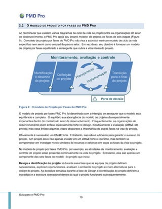 Guia para o PMD Pro 
19 
2.2 O MODELO DE PROJETO POR FASES DO PMD PRO 
Ao reconhecer que existem vários diagramas de ciclo de vida de projeto entre as organizações do setor de desenvolvimento, o PMD Pro apoia seu próprio modelo de projeto por fases de seis etapas (Figura 9). O modelo de projeto por fases do PMD Pro não visa a substituir nenhum modelo de ciclo de vida específico nem servir como um padrão para o setor. Em vez disso, seu objetivo é fornecer um modelo de projeto por fases equilibrado e abrangente que cubra a vida inteira do projeto. 
Figura 9: O modelo de Projeto por Fases do PMD Pro 
O modelo de projeto por fases PMD Pro foi desenhado com a intenção de assegurar que o modelo seja equilibrado e completo. O equilíbrio e a abrangência do modelo do projeto são especialmente importantes dentro do contexto do setor de desenvolvimento. Frequentemente, as organizações de desenvolvimento põem ênfase especialmente forte no design, monitoramento e avaliação (DM&E) do projeto; mas essa ênfase algumas vezes obscurece a importância de outras fases na vida do projeto. 
Obviamente é necessário um DM&E forte. Entretanto, isso não é suficiente para garantir o sucesso do projeto. Um projeto deve não apenas investir em um DM&E forte e coerente, mas também se comprometer em investigar níveis similares de recursos e esforços em todas as fases da vida do projeto. 
No modelo de projeto por fases PMD Pro, por exemplo, as atividades de monitoramento, avaliação e controle do projeto estão presentes continuamente na vida do projeto. Entretanto, eles são apenas um componente das seis fases do modelo do projeto que inclui: 
Design e identificação do projeto: é durante essa fase que as equipes de projeto definem necessidades, exploram oportunidades, analisam o ambiente do projeto e criam alternativas para o design do projeto. As decisões tomadas durante a fase de Design e identificação do projeto definem a estratégia e a estrutura operacional dentro da qual o projeto funcionará subsequentemente.  