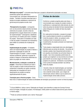 Guia para o PMD Pro 
20 
Definição do projeto9 – é durante essa fase que o projeto é oficialmente autorizado e os seus parâmetros gerais são definidos e comunicados aos principais interessados do projeto. Também é durante essa fase que a equipe do projeto estabelece a estrutura de governança de projetos de alto nível. 
Planejamento do projeto – começando com os documentos desenvolvidos nas fases anteriores do projeto, durante a fase de planejamento a equipe desenvolve um plano de implementação10 abrangente e detalhado que fornece um modelo para todo o trabalho do projeto. Esse plano é revisitado por toda a vida do projeto e atualizado (se necessário) para refletir os contextos de mudança do projeto. 
Implementação do projeto – O trabalho diário de implementação do projeto é liderar e gerenciar a aplicação do plano de implementação do projeto: Liderar a equipe, resolver problemas, gerenciar a equipe do projeto e integrar os elementos diferentes do plano do projeto de modo criativo. 
Monitoramento, avaliação e controle do projeto – Essa fase se estende por toda a vida do projeto e mede continuamente seu andamento e identifica as ações corretivas adequadas em situações em que o desempenho do projeto se desvia significativamente do plano. 
Transição para o final do projeto - Essa fase inclui a implementação de todas as atividades de transição que precisam ocorrer no final do projeto, 
9 O Guía PMDPro1 utiliza o termo “Definição do Projeto” para identificar a etapa de Começo Formal, Início do Projeto, Iniciação do projeto, Formalização. Então podem se utilizar esses termos para chamar à mesma etapa. 
10 Pode se conhecer também com o termo “Execução” Portas de decisão O gerenciamento do projeto é reiterativo 
Conforme o projeto progride pelas seis fases, é recomendado que a equipe do projeto revisite a justificativa e o planejamento dele através de uma série de portas de decisão formais (representada pelos triângulos do modelo de fase de projeto PMD Pro). 
Em cada porta de decisão, a equipe do projeto tem a oportunidade de decidir se a justificativa inicial do projeto é válida, se qualquer outra mudança maior é necessária ou se os investimentos do projeto precisam ser totalmente interrompidos. 
Todo projeto e organização terá uma abordagem diferente para as portas de decisão. As portas de decisão usadas mais frequentemente tendem a ser aquelas encontradas nas primeiras fases do projeto. Isso inclui propostas preliminares do projeto que englobam os documentos de entrada para decidir se se deve seguir em frente com projetos em potencial. Entretanto é aconselhável incluir portas de decisão também nas últimas fases do projeto. 
Durante a fase de implementação, por exemplo, é útil verificar que a necessidade que o projeto visa a atender ainda existe, que a lógica da intervenção ainda é válida e que os planos de implementação ainda estão precisos.  