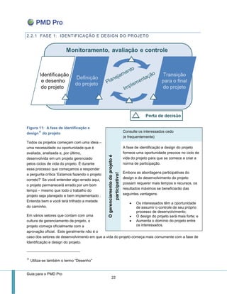 Guia para o PMD Pro 
22 
2.2.1 FASE 1: IDENTIFICAÇÃO E DESIGN DO PROJETO 
Figura 11: A fase de identificação e design11 do projeto 
Todos os projetos começam com uma ideia – uma necessidade ou oportunidade que é avaliada, analisada e, por último, desenvolvida em um projeto gerenciado pelos ciclos de vida do projeto. É durante esse processo que começamos a responder a pergunta crítica ‘Estamos fazendo o projeto correto?’ Se você entender algo errado aqui, o projeto permanecerá errado por um bom tempo – mesmo que todo o trabalho do projeto seja planejado e bem implementado . Entenda bem e você terá trilhado a metade do caminho. 
Em vários setores que contam com uma cultura de gerenciamento de projeto, o projeto começa oficialmente com a aprovação oficial. Este geralmente não é o caso dos setores de desenvolvimento em que a vida do projeto começa mais comumente com a fase de Identificação e design do projeto. 
11 Utiliza-se também o termo “Desenho” Consulte os interessados cedo (e frequentemente) O gerenciamento do projeto é participativo! 
A fase de identificação e design do projeto fornece uma oportunidade precoce no ciclo de vida do projeto para que se comece a criar a norma de participação. 
Embora as abordagens participativas do design e do desenvolvimento do projeto possam requerer mais tempos e recursos, os resultados máximos se beneficiarão das seguintes vantagens: 
 Os interessados têm a oportunidade de assumir o controle de seu próprio processo de desenvolvimento; 
 O design do projeto será mais forte; e 
 Aumenta o domínio do projeto entre os interessados.  