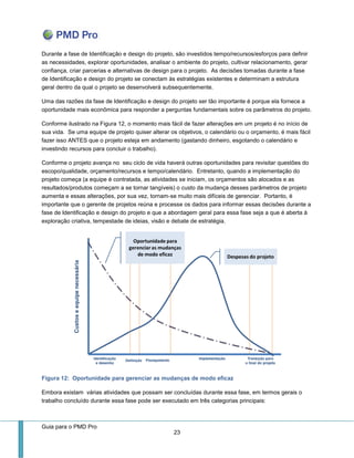 Guia para o PMD Pro 
23 
Durante a fase de Identificação e design do projeto, são investidos tempo/recursos/esforços para definir as necessidades, explorar oportunidades, analisar o ambiente do projeto, cultivar relacionamento, gerar confiança, criar parcerias e alternativas de design para o projeto. As decisões tomadas durante a fase de Identificação e design do projeto se conectam às estratégias existentes e determinam a estrutura geral dentro da qual o projeto se desenvolverá subsequentemente. 
Uma das razões da fase de Identificação e design do projeto ser tão importante é porque ela fornece a oportunidade mais econômica para responder a perguntas fundamentais sobre os parâmetros do projeto. 
Conforme ilustrado na Figura 12, o momento mais fácil de fazer alterações em um projeto é no início de sua vida. Se uma equipe de projeto quiser alterar os objetivos, o calendário ou o orçamento, é mais fácil fazer isso ANTES que o projeto esteja em andamento (gastando dinheiro, esgotando o calendário e investindo recursos para concluir o trabalho). 
Conforme o projeto avança no seu ciclo de vida haverá outras oportunidades para revisitar questões do escopo/qualidade, orçamento/recursos e tempo/calendário. Entretanto, quando a implementação do projeto começa (a equipe é contratada, as atividades se iniciam, os orçamentos são alocados e as resultados/produtos começam a se tornar tangíveis) o custo da mudança desses parâmetros de projeto aumenta e essas alterações, por sua vez, tornam-se muito mais difíceis de gerenciar. Portanto, é importante que o gerente de projetos reúna e processe os dados para informar essas decisões durante a fase de Identificação e design do projeto e que a abordagem geral para essa fase seja a que é aberta à exploração criativa, tempestade de ideias, visão e debate de estratégia. 
Figura 12: Oportunidade para gerenciar as mudanças de modo eficaz 
Embora existam várias atividades que possam ser concluídas durante essa fase, em termos gerais o trabalho concluído durante essa fase pode ser executado em três categorias principais:  