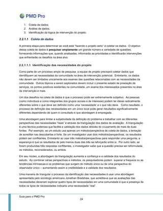 Guia para o PMD Pro 
24 
1. Coleta de dados; 
2. Análise de dados; 
3. Identificação da lógica de intervenção do projeto. 
2.2.1.1 Coleta de dados 
A primeira etapa para determinar se você está “fazendo o projeto certo” é coletar os dados. O objetivo dessa coleta de dados é pesquisar amplamente um grande número e variedade de questões, fornecendo informações que, quando analisadas, informarão as prioridades e identificarão intervenções que enfrentarão os desafios na área alvo. 
2.2.1.1.1 Identificação das necessidades do projeto 
Como parte de um processo amplo de pesquisa, a equipe de projeto precisará coletar dados que identifiquem as necessidades da comunidade na área de intervenção potencial. Entretanto, os dados não devem ser limitados unicamente aos exames das questões relacionadas com as necessidades da comunidade. Outros tópicos a serem explorados devem incluir o presente estado de prestação de serviços, os pontos positivos existentes na comunidade, um exame dos interessados presentes na área da intervenção e mais. 
Um dos desafios na coleta de dados é que o processo pode ser extremamente subjetivo. As pessoas (como indivíduos e como integrantes dos grupos sociais e de interesse) podem ter ideias radicalmente diferentes sobre o que deve ser definido como uma ‘necessidade’ e o que não deve. Como resultado, o processo de definição das necessidades em um único local pode gerar resultados significativamente diferentes dependendo de quem é consultado e que abordagem é empregada. 
Uma abordagem para limitar a subjetividade da definição do problema e trabalhar com as diferentes perspectivas das necessidades “reais” é através da triangulação dos dados de avaliação. A triangulação é uma técnica poderosa que facilita a validação dos dados através do cruzamento de mais de duas fontes. Por exemplo, se um estudo usa apenas um método/perspectiva de coleta de dados, a tentação de acreditar nas descobertas é forte. Se um investigador usar dois métodos/perspectivas, os resultados podem ser conflitantes. Entretanto ao usar três métodos/perspectivas para responder uma pergunta, a esperança é que os resultados de pelo menos duas das três se reforçarão entre si. Por outro lado, se forem produzidas três respostas conflitantes, o investigador sabe que a questão precisa ser reformulada, os métodos, reconsiderados, ou ambos. 
Em seu núcleo, a abordagem da triangulação aumenta a confiança e a validade dos resultados do estudo. Ao combinar várias perspectivas e métodos, os pesquisadores podem superar a fraqueza ou as tendências intrínsecas e os problemas que surgem do método único ou de uma perspectiva do observador único – aumentando assim a credibilidade e a validade dos resultados. 
Uma maneira de triangular o processo da identificação das necessidades é usar uma abordagem apresentada pelo sociólogo americano Jonathan Bradshaw, que acreditava que as avaliações das necessidades deveriam explorar quatro tipos de necessidades em uma comunidade e que a presença de todos os tipos de necessidades indicaria uma necessidade “real”.  