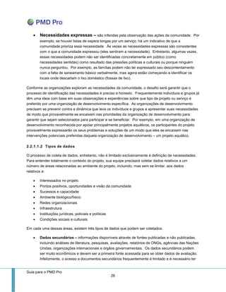 Guia para o PMD Pro 
26 
 Necessidades expressas – são inferidas pela observação das ações da comunidade. Por exemplo, se houver listas de espera longas por um serviço, há um indicativo de que a comunidade prioriza essa necessidade. Às vezes as necessidades expressas são consistentes com o que a comunidade expressou (eles sentiram a necessidade). Entretanto, algumas vezes, essas necessidades podem não ser identificadas concretamente em público (como necessidades sentidas) como resultado das pressões políticas e culturais ou porque ninguém nunca perguntou. Por exemplo, as famílias podem não ter expressado seu descontentamento com a falta de saneamento básico verbalmente, mas agora estão começando a identificar os locais onde descartam o lixo doméstico (fossas de lixo). 
Conforme as organizações exploram as necessidades da comunidade, o desafio será garantir que o processo de identificação das necessidades é preciso e honesto. Frequentemente indivíduos e grupos já têm uma ideia com base em suas observações e experiências sobre que tipo de projeto ou serviço é preferido por uma organização de desenvolvimento específica. As organizações de desenvolvimento precisam se prevenir contra a dinâmica que leva os indivíduos e grupos a apresentar suas necessidades de modo que provavelmente se encaixem nas prioridades da organização de desenvolvimento para garantir que sejam selecionados para participar e se beneficiar. Por exemplo, em uma organização de desenvolvimento reconhecida por apoiar principalmente projetos aquáticos, os participantes do projeto provavelmente expressarão os seus problemas e soluções de um modo que eles se encaixem nas intervenções potenciais preferidas daquela organização de desenvolvimento – um projeto aquático. 
2.2.1.1.2 Tipos de dados 
O processo de coleta de dados, entretanto, não é limitado exclusivamente à definição de necessidades. Para entender totalmente o contexto do projeto, sua equipe precisará coletar dados relativos a um número de áreas relacionadas ao ambiente do projeto, incluindo, mas sem se limitar, aos dados relativos a: 
 Interessados no projeto 
 Pontos positivos, oportunidades e visão da comunidade 
 Sucessos e capacidade 
 Ambiente biológico/físico 
 Redes organizacionais 
 Infraestrutura 
 Instituições jurídicas, policiais e políticas 
 Condições sociais e culturais 
Em cada uma dessas áreas, existem três tipos de dados que podem ser coletados: 
 Dados secundários – informações disponíveis através de fontes publicadas e não publicadas, incluindo análises de literatura, pesquisas, avaliações, relatórios de ONGs, agências das Nações Unidas, organizações internacionais e órgãos governamentais. Os dados secundários podem ser muito econômicos e devem ser a primeira fonte acessada para se obter dados de avaliação. Infelizmente, o acesso a documentos secundários frequentemente é limitado e é necessário ter  