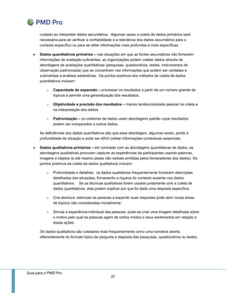 Guia para o PMD Pro 
27 
cuidado ao interpretar dados secundários. Algumas vezes a coleta de dados primários será necessária para se verificar a confiabilidade e a relevância dos dados secundários para o contexto específico ou para se obter informações mais profundas e mais específicas. 
 Dados quantitativos primários – nas situações em que as fontes secundárias não fornecem informações de avaliação suficientes, as organizações podem coletar dados através de abordagens de avaliações quantitativas (pesquisas, questionários, testes, instrumentos de observação padronizada) que se concentram nas informações que podem ser contadas e submetidas a análises estatísticas. Os pontos positivos dos métodos de coleta de dados quantitativos incluem: 
o Capacidade de expansão – processar os resultados a partir de um número grande de tópicos e permitir uma generalização dos resultados; 
o Objetividade e precisão dos resultados – menos tendenciosidade pessoal na coleta e na interpretação dos dados; 
o Padronização – os coletores de dados usam abordagens padrão cujos resultados podem ser comparados a outros dados. 
As deficiências dos dados quantitativos são que essa abordagem, algumas vezes, perde a profundidade da situação e pode ser difícil coletar informações contextuais essenciais. 
 Dados qualitativos primários – em contraste com as abordagens quantitativas de dados, as abordagens qualitativas procuram capturar as experiências de participantes usando palavras, imagens e objetos (e até mesmo pistas não verbais emitidas pelos fornecedores dos dados). Os pontos positivos da coleta de dados qualitativos incluem: 
o Profundidade e detalhes: os dados qualitativos frequentemente fornecem descrições detalhadas das situações, fornecendo a riqueza do contexto ausente nos dados quantitativos. Se as técnicas qualitativas forem usadas juntamente com a coleta de dados quantitativos, elas podem explicar por que foi dada uma resposta específica; 
o Cria abertura: estimular as pessoas a expandir suas respostas pode abrir novas áreas de tópicos não consideradas inicialmente; 
o Simula a experiência individual das pessoas: pode-se criar uma imagem detalhada sobre o motivo pelo qual as pessoas agem de certos modos e seus sentimentos em relação a essas ações. 
Os dados qualitativos são coletados mais frequentemente como uma narrativa aberta, diferentemente do formato típico de pergunta e resposta das pesquisas, questionários ou testes.  