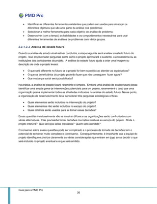 Guia para o PMD Pro 
30 
 Identificar as diferentes ferramentas existentes que podem ser usadas para alcançar os diferentes objetivos que são uma parte da análise dos problemas; 
 Selecionar a melhor ferramenta para cada objetivo de análise de problema; 
 Desenvolver (com o tempo) as habilidades e os comportamentos necessários para usar diferentes ferramentas de análises de problemas com vários grupos. 
2.2.1.2.2 Análise do estado futuro 
Quando a análise de estado atual estiver concluída, a etapa seguinte será analisar o estado futuro do projeto. Isso envolve fazer perguntas sobre como o projeto aprimorará o sustento, o ecossistema ou as instituições dos participantes do projeto. A análise do estado futuro ajuda a criar uma imagem ou descrição de onde o projeto levará: 
 O que será diferente no futuro se o projeto for bem-sucedido ao atender as expectativas? 
 O que os beneficiários do projeto poderão fazer que não conseguem fazer agora? 
 Que mudança social será possibilitada? 
Na prática, a análise do estado futuro raramente é simples. Embora uma análise do estado futuro possa identificar uma ampla gama de intervenções potenciais para um projeto, raramente é o caso que uma organização possa implementar todas as atividades indicadas na análise do estado futuro. Nesse ponto, a organização de desenvolvimento deve considerar três perguntas estratégicas críticas: 
 Quais elementos serão incluídos na intervenção do projeto? 
 Quais elementos não serão incluídos no escopo do projeto? 
 Quais critérios serão usados para se tomar essas decisões? 
Essas questões inevitavelmente vão se mostrar difíceis e as organizações serão confrontadas com várias alternativas. Elas precisarão tomar decisões concretas relativas ao escopo do projeto. Onde o projeto intervirá? Que serviços serão prestados? Quem será atendido? 
O consenso sobre essas questões pode ser complicado e o processo de tomada de decisões tem o potencial de se tornar muito complexo e controverso. Consequentemente, é importante que a equipe do projeto identifique e priorize claramente as várias considerações que entram em jogo ao se decidir o que será incluído no projeto eventual e o que será omitido.  