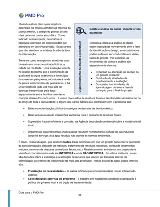 Guia para o PMD Pro 
32 
Quando estiver claro quais objetivos potenciais do projeto atendem os critérios da tabela anterior, o design do projeto de alto nível pode ser postos em prática. Como indicado anteriormente, nem todos os objetivos potenciais do projeto podem ser atendidos em um único projeto. Essas áreas que não atendem os critérios ficarão de fora da intervenção. 
Tome-se como exemplo um estudo de caso baseado em uma comunidade fictícia, a cidade do Rio Delta. Uma avaliação recente na cidade descobriu que a deterioração da qualidade da água ocasionou a diminuição das reservas pesqueiras; reduziu-se a renda de pesca entre famílias de pescadores; e há uma incidência cada vez mais alta de doenças transmitidas pela água especialmente entre famílias carentes e crianças abaixo dos cinco anos. Existem níveis altos de resíduos fecais e lixo doméstico/industrial no rio ao longo de toda a comunidade; e alguns dos vários fatores que contribuem com o problema são: 
 Baixa conscientização pública dos perigos de descarte de lixo doméstico; 
 Baixo acesso e uso de instalações sanitárias para o descarte de resíduos fecais; 
 Supervisão fraca (ineficiente e corrupta) da Agência de proteção ambiental sobre a indústria têxtil local; 
 Orçamentos governamentais inadequados resultam no tratamento ineficaz do lixo industrial (onde há serviços) e a água residual não atende as normas ambientais. 
É óbvio, nessa situação, que existem muitas áreas potenciais em que um projeto pode intervir (aumento da conscientização, descarte de resíduos, tratamento de resíduos industriais, defesa de orçamentos maiores, sistemas de descarte de resíduos fecais, etc.). Realisticamente, entretanto, um projeto deve identificar concretamente onde ele INTERVIRÁ e onde NÃO INTERVIRÁ. Em última instância, essas são decisões sobre a estratégia e a alocação de recursos que devem ser tomadas através da identificação de critérios de intervenção da mais alta prioridade. Nesse estudo de caso, esses critérios são: 
 Priorização de necessidades – as casas indicam que uma necessidade requer intervenção urgente. 
 Considerações externas do programa – o trabalho em instalações sanitárias é adequado à política do governo local e do órgão de implementação. Coleta e análise de dados durante a vida do projeto O gerenciamento do projeto é reiterativo! 
Embora a coleta e a análise de dados sejam associadas normalmente com a fase de identificação e design, essas atividades podem e devem ser conduzidas em várias fases do projeto. Por exemplo, as ferramentas de coleta e análise são especialmente úteis na: 
 Expansão ou alteração do escopo de um projeto existente; 
 Condução de atividades de monitoramento e avaliação; 
 Conclusão das atividades de aprendizagem durante a fase de transição para o final do projeto. 
 
