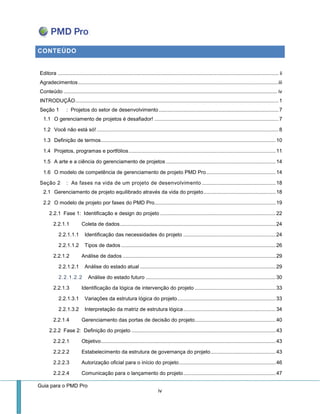 Guia para o PMD Pro 
iv 
CONTEÚDO 
Editora ......................................................................................................................................................... ii 
Agradecimentos ........................................................................................................................................... iii 
Conteúdo .................................................................................................................................................... iv 
INTRODUÇÃO ............................................................................................................................................. 1 
Seção 1 : Projetos do setor de desenvolvimento ................................................................................... 7 
1.1 O gerenciamento de projetos é desafiador! ...................................................................................... 7 
1.2 Você não está só! .............................................................................................................................. 8 
1.3 Definição de termos ......................................................................................................................... 10 
1.4 Projetos, programas e portfólios ...................................................................................................... 11 
1.5 A arte e a ciência do gerenciamento de projetos ............................................................................ 14 
1.6 O modelo de competência de gerenciamento de projeto PMD Pro ................................................ 14 
Seção 2 : As fases na vida de um projeto de desenvolvimento ................................................... 18 
2.1 Gerenciamento de projeto equilibrado através da vida do projeto .................................................. 18 
2.2 O modelo de projeto por fases do PMD Pro.................................................................................... 19 
2.2.1 Fase 1: Identificação e design do projeto ................................................................................ 22 
2.2.1.1 Coleta de dados ............................................................................................................ 24 
2.2.1.1.1 Identificação das necessidades do projeto ................................................................ 24 
2.2.1.1.2 Tipos de dados ........................................................................................................... 26 
2.2.1.2 Análise de dados .......................................................................................................... 29 
2.2.1.2.1 Análise do estado atual .............................................................................................. 29 
2.2.1.2.2 Análise do estado futuro .......................................................................................... 30 
2.2.1.3 Identificação da lógica de intervenção do projeto ........................................................ 33 
2.2.1.3.1 Variações da estrutura lógica do projeto .................................................................... 33 
2.2.1.3.2 Interpretação da matriz de estrutura lógica ................................................................ 34 
2.2.1.4 Gerenciamento das portas de decisão do projeto ........................................................ 40 
2.2.2 Fase 2: Definição do projeto .................................................................................................... 43 
2.2.2.1 Objetivo ......................................................................................................................... 43 
2.2.2.2 Estabelecimento da estrutura de governança do projeto ............................................. 43 
2.2.2.3 Autorização oficial para o início do projeto ................................................................... 46 
2.2.2.4 Comunicação para o lançamento do projeto ................................................................ 47  