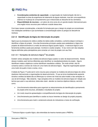 Guia para o PMD Pro 
33 
 Considerações existentes de capacidade - a organização de implementação não tem a capacidade na área de engenharia de tratamento de águas residuais, mas tem uma experiência extensa na mudança do comportamento que é relacionada ao descarte de lixo doméstico. 
 Disponibilidade de recursos – um plano de cinco anos de um grande doador internacional para uma região incluiu recursos para melhorar a saúde dessa área. 
Com base nessas considerações, a decisão foi tomada para que o design do projeto se concentrasse nas instalações sanitárias e que aumentasse a conscientização sobre os perigos do descarte de resíduos. 
2.2.1.3 Identificação da lógica de intervenção do projeto 
Agora que os processos de coleta e análise de dados estão completos, a próxima etapa é começar a identificar a lógica do projeto. Uma das ferramentas principais usadas para estabelecer a lógica dos projetos de desenvolvimento é a matriz de estrutura lógica (quadro lógico). A estrutura lógica é uma ferramenta analítica usada para planejar, monitorar e avaliar projetos. O seu nome vem das relações lógicas definidas pelos planejadores para conectar um meio do projeto com seu final. 
2.2.1.3.1 Variações da estrutura lógica12 do projeto 
Existem várias variações dos modelos de estrutura lógica usados no setor de desenvolvimento. Muitos desses modelos usam termos diferentes para identificar os resultados/produtos do projeto. Alguns identificam metas e objetivos e outros identificam resultados e efeitos. De modo similar, não há consenso sobre o número de níveis em uma matriz de estrutura lógica. Algumas organizações apoiam uma matriz de quatro níveis e outras, cinco. 
A tabela da Figura 17 pode servir como recurso para comparar os modelos de estrutura lógica de vários doadores internacionais e organizações de desenvolvimento. O que se torna imediatamente aparente durante a análise da tabela são as diferenças no número de níveis de cada modelo e das variações no uso da terminologia. Não obstante, haja variações entre os modelos de estrutura lógica em relação aos termos que usam e sua estrutura, todos eles visam atender os mesmos objetivos básicos, servindo como: 
 Uma ferramenta sistemática para organizar os relacionamentos de identificação e pensamento do projeto entre recursos, atividades e resultados do projeto; 
 Um modo visual de apresentação e compartilhamento da lógica de intervenção do projeto; 
 Uma ferramenta para identificar e avaliar os riscos inerentes ao design do projeto proposto; 
 Uma ferramenta para medir o andamento através de indicadores e meios de verificação. 
12 Estrutura lógica e quadro lógico, são entendidas da mesma maneira para o PMDPro.  