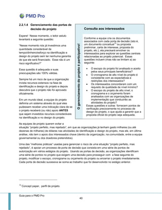 Guia para o PMD Pro 
40 
2.2.1.4 Gerenciamento das portas de decisão do projeto 
Espere! Nesse momento, o leitor astuto levantará a seguinte questão: 
“Nesse momento nós já investimos uma quantidade considerável de tempo/dinheiro/esforço na identificação e design do projeto sem ter nenhuma garantia de que ele será financiado. Esse não é um risco significativo?” 
Essa questão é adequada e suas preocupações são 100% válidas. 
Sempre há um risco de que a organização invista recursos extensos na fase de identificação e design do projeto e depois descubra que o projeto não foi aprovado oficialmente. 
Em um mundo ideal, a equipe do projeto definiria um sistema através do qual eles pudessem receber uma indicação clara de se o projeto receberá (ou não) apoio ANTES que sejam investidos recursos consideráveis na identificação e no design do projeto. 
As equipes de projeto querem evitar a situação “projeto perfeito, mas rejeitado”, em que as organizações já tenham gasto milhares (ou até dezenas de milhares) de dólares nas atividades de identificação e design do projeto, mas ele, em última análise, não tem o apoio dos interessados chave (dentro da organização, na comunidade, entre a equipe governamental ou dos doadores pretendidos). 
Uma das “melhores práticas” usadas para gerenciar o risco de uma situação “projeto perfeito, mas rejeitado”, é apoiar um processo de porta de decisão que consista em uma série de pontos de autorização em vários estágios do projeto. Usando as portas de decisão, as organizações identificam uma série de pontos no projeto que exigem uma decisão para prosseguir com a fase seguinte do projeto, modificar o escopo, cronograma ou orçamento do projeto ou encerrar o projeto imediatamente. Cada porta de decisão sucessiva se soma ao trabalho que foi desenvolvido no estágio anterior. 
13 Concept paper, perfil de projeto. Consulta aos interessados O gerenciamento do projeto é participativo! 
Conforme a equipe cria os documentos associados com cada porta de decisão (isto é, um documento conceitual13 ou proposta preliminar, carta de interesse, proposta do projeto, etc.), ela precisará envolver os interessados para explorar as questões centrais relacionadas ao projeto potencial. Essas questões incluem (mas não se limitam a) ao seguinte: 
 O escopo do projeto foi analisado e aceito pelos seus principais beneficiários? 
 O cronograma de alto nível do projeto é consistente com as expectativas e restrições dos interessados? 
 Os interessados concordaram com um requisito de qualidade de nível mínimo? 
 O escopo do projeto de alto nível, o cronograma e o orçamento foram analisados com as organizações de implementação que conduzirão as atividades do projeto? 
Essas questões e outras fornecem pontos de verificação precocemente no processo de design do projeto, o que ajuda a garantir que a proposta oficial do projeto seja adequada.  