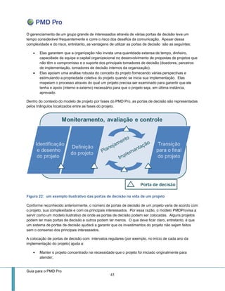 Guia para o PMD Pro 
41 
O gerenciamento de um grupo grande de interessados através de várias portas de decisão leva um tempo considerável frequentemente e corre o risco dos desafios da comunicação. Apesar dessa complexidade e do risco, entretanto, as vantagens de utilizar as portas de decisão são as seguintes: 
 Elas garantem que a organização não invista uma quantidade extensa de tempo, dinheiro, capacidade da equipe e capital organizacional no desenvolvimento de propostas de projetos que não têm o compromisso e o suporte dos principais tomadores de decisão (doadores, parceiros de implementação, tomadores de decisão internos da organização). 
 Elas apoiam uma análise robusta do conceito do projeto fornecendo várias perspectivas e estimulando a propriedade coletiva do projeto quando se inicia sua implementação. Elas mapeiam o processo através do qual um projeto precisa ser examinado para garantir que ele tenha o apoio (interno e externo) necessário para que o projeto seja, em última instância, aprovado. 
Dentro do contexto do modelo de projeto por fases do PMD Pro, as portas de decisão são representadas pelos triângulos localizados entre as fases do projeto. 
Figura 22: um exemplo ilustrativo das portas de decisão na vida de um projeto 
Conforme reconhecido anteriormente, o número de portas de decisão de um projeto varia de acordo com o projeto, sua complexidade e com os principais interessados. Por essa razão, o modelo PMDProvisa a servir como um modelo ilustrativo de onde as portas de decisão podem ser colocadas. Alguns projetos podem ter mais portas de decisão e outros podem ter menos. O que deve ficar claro, entretanto, é que um sistema de portas de decisão ajudará a garantir que os investimentos do projeto não sejam feitos sem o consenso dos principais interessados. 
A colocação de portas de decisão com intervalos regulares (por exemplo, no início de cada ano da implementação do projeto) ajuda a: 
 Manter o projeto concentrado na necessidade que o projeto foi iniciado originalmente para atender;  