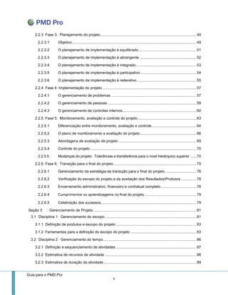 Guia para o PMD Pro 
v 
2.2.3 Fase 3: Planejamento do projeto ............................................................................................. 49 
2.2.3.1 Objetivo ......................................................................................................................... 49 
2.2.3.2 O planejamento de implementação é equilibrado ........................................................ 51 
2.2.3.3 O planejamento de implementação é abrangente ....................................................... 52 
2.2.3.4 O planejamento de implementação é integrado ........................................................... 53 
2.2.3.5 O planejamento de implementação é participativo ...................................................... 54 
2.2.3.6 O planejamento da implementação é reiterativo .......................................................... 55 
2.2.4 Fase 4: Implementação do projeto ........................................................................................... 57 
2.2.4.1 O gerenciamento de problemas ................................................................................... 57 
2.2.4.2 O gerenciamento de pessoas ....................................................................................... 59 
2.2.4.3 O gerenciamento de controles internos ........................................................................ 60 
2.2.5 Fase 5: Monitoramento, avaliação e controle do projeto ......................................................... 63 
2.2.5.1 Diferenciação entre monitoramento, avaliação e controle ........................................... 64 
2.2.5.2 O plano de monitoramento e avaliação do projeto ....................................................... 66 
2.2.5.3 Abordagens de avaliação de projeto ............................................................................ 69 
2.2.5.4 Controle do projeto ....................................................................................................... 70 
2.2.5.5 Mudanças do projeto: Tolerâncias e transferência para o nível hierárquico superior ...... 70 
2.2.6 Fase 6: Transição para o final do projeto ................................................................................ 75 
2.2.6.1 Gerenciamento da estratégia da transição para o final do projeto .............................. 76 
2.2.6.2 Verificação do escopo do projeto e da aceitação dos Resultados/Produtos ............... 78 
2.2.6.3 Encerramento administrativo, financeiro e contratual completo ................................... 78 
2.2.6.4 Cumprimentar os aprendizagems no final do projeto .................................................. 79 
2.2.6.5 Celebração dos sucessos............................................................................................. 79 
Seção 3 : Gerenciamento de Projeto. ................................................................................................... 81 
3.1 Disciplina 1: Gerenciamento do escopo ......................................................................................... 81 
3.1.1 Definição de produtos e escopo do projeto .............................................................................. 83 
3.1.2 Ferramentas para a definição do escopo do projeto ................................................................ 83 
3.2 Disciplina 2: Gerenciamento do tempo ........................................................................................... 86 
3.2.1 Definição e sequenciamento de atividades .............................................................................. 87 
3.2.2 Estimativa de recursos de atividade ......................................................................................... 88 
3.2.3 Estimativa de duração da atividade .......................................................................................... 89  