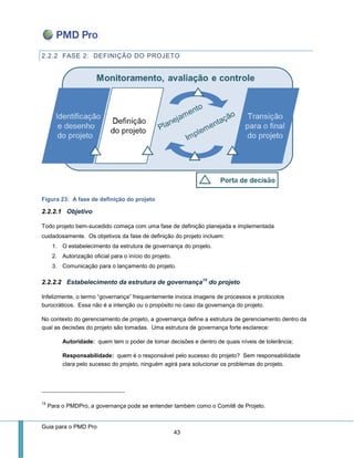Guia para o PMD Pro 
43 
2.2.2 FASE 2: DEFINIÇÃO DO PROJETO 
Figura 23: A fase de definição do projeto 
2.2.2.1 Objetivo 
Todo projeto bem-sucedido começa com uma fase de definição planejada e implementada cuidadosamente. Os objetivos da fase de definição do projeto incluem: 
1. O estabelecimento da estrutura de governança do projeto. 
2. Autorização oficial para o início do projeto. 
3. Comunicação para o lançamento do projeto. 
2.2.2.2 Estabelecimento da estrutura de governança15 do projeto 
Infelizmente, o termo “governança” frequentemente invoca imagens de processos e protocolos burocráticos. Essa não é a intenção ou o propósito no caso da governança do projeto. 
No contexto do gerenciamento de projeto, a governança define a estrutura de gerenciamento dentro da qual as decisões do projeto são tomadas. Uma estrutura de governança forte esclarece: 
Autoridade: quem tem o poder de tomar decisões e dentro de quais níveis de tolerância; 
Responsabilidade: quem é o responsável pelo sucesso do projeto? Sem responsabilidade clara pelo sucesso do projeto, ninguém agirá para solucionar os problemas do projeto. 
15 Para o PMDPro, a governança pode se entender também como o Comitê de Projeto.  