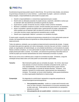 Guia para o PMD Pro 
44 
As estruturas de governança podem assumir várias formas. Em sua forma mais simples, uma estrutura de governança composta de um único indivíduo – o patrocinador do projeto – pode ser o suficiente. Nessa situação, a responsabilidade do patrocinador do projeto seria: 
 Garantir a responsabilidade e o compromisso organizacional para o projeto; 
 Decidir sobre as alterações propostas do projeto (escopo, orçamento, calendário e outros) que se estendem além das tolerâncias acordadas do gerente de projetos; 
 Supervisionar o projeto, fornecendo recursos, direção e ideias conforme necessário; 
 Monitorar a viabilidade constante do projeto, tomando decisões para encerrá-lo, se necessário; 
 Apoiar e aconselhar o gerente de projetos sobre o gerenciamento do projeto, especialmente sobre questões que se estendem além da esfera de controle de um gerente de projetos. 
 Lutar pelos recursos e apoio organizacional necessários para o projeto; 
 Garantir que a organização “detenha” o processo e os resultados do projeto. 
E mesmo assim, enquanto uma estrutura de governança composta de um único patrocinador possa ser simples, ela frequentemente deixa de representar as várias perspectivas de projetos de desenvolvimento. 
Todos nós sabemos, entretanto, que os projetos de desenvolvimento raramente são simples. A equipe do projeto deve gerenciar agendas com vários interessados, incluindo (mas sem se limitar ) o doador do projeto, as organizações de implementação, as comunidades beneficiárias e os fornecedores do projeto. Nesses contextos complexos, um único patrocinador do projeto não fornecerá o suporte que a equipe de projeto precisa para obter o sucesso. Ao contrário, uma estrutura de governança mais eficaz seria um comitê de projeto que incluísse representantes dos vários interessados envolvidos no projeto. 
Não há uma norma única e definitiva para a criação de comissões de projeto. Entretanto, a seguinte orientação fornece ideias sobre como elas podem ser estruturadas e gerenciadas. 
Tamanho 
Não há tamanho padrão para as comissões de projeto. No mínimo, deve haver duas pessoas e é comum encontrar comissões compostas de três, quatro ou cinco representantes. Como mencionado anteriormente, grupos menores facilitam a colaboração e a tomada de decisão eficientes. Entretanto, é útil expandir o tamanho do comitê quando o gerenciamento dos interessados é complexo. Por exemplo, se houver vários doadores, vários grupos beneficiários ou várias organizações trabalhando no mesmo projeto 
Composição 
Os integrantes do comitê devem representar as seguintes perspectivas de conhecimento/gerenciamento/experiência 
 Uma perspectiva executiva – avaliar se o projeto está fornecendo valor como um todo e fornecer o financiamento e os recursos necessários para se obter esse valor. Existe apenas um representante com perspectiva executiva no comitê. 
 Uma perspectiva de um usuário sênior – estabelecer que o projeto está  