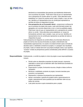 Guia para o PMD Pro 
45 
atendendo as necessidades das pessoas que trabalharão diretamente com os produtos do projeto. Pode haver mais do que um representante com a perspectiva do usuário sênior no comitê. Outra alternativa seria estabelecer um “grupo de usuários senior” para o projeto, o que, por sua vez, identifica um representante único do comitê para representar as opiniões de todos os integrantes do grupo. 
 Uma perspectiva de um fornecedor sênior – proporcionar confiança de que os produtos do projeto (dos quais o valor será derivado) podem ser agregados com recursos disponíveis e com o nível de qualidade exigido. Pode haver mais do que um representante com a perspectiva do usuário sênior no comitê. Outra alternativa seria estabelecer um “grupo de fornecedores seniores” para o projeto, o que, por sua vez, identifica um representante único do comitê para representar as opiniões de todos os integrantes do grupo. 
Cada perspectiva do integrante do comitê reflete uma dimensão diferente do projeto em termos dos recursos fornecidos ao projeto; entendimento das necessidades organizacionais, do usuário e do desenvolvedor (para a tomada de decisões sobre a viabilidade constante do projeto); e a pesagem dos resultados do projeto. Cada um desses itens tem sua própria avaliação sobre o que significa “sucesso” e todas as perspectivas quando consideradas juntas definem o sucesso do projeto. 
Responsabilidades 
Coletivamente, o comitê do projeto é o dono do projeto e suas responsabilidades incluem: 
 Decidir sobre as alterações propostas do projeto (escopo, orçamento, calendário e outros) que se estendem além das tolerâncias acordadas do gerente de projetos; 
 Supervisionar o projeto, fornecendo recursos, direção e ideias conforme necessário; 
 Monitorar a viabilidade constante do projeto, tomando decisões para encerrá-lo, se necessário; 
 Representar o interesse da perspectiva que representam; 
 Apoiar e aconselhar o gerente de projetos sobre o gerenciamento do projeto, especialmente sobre questões que se estendem além da sua esfera de controle. 
 Lutar pelos recursos e apoio necessários para o projeto. 
 
