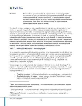 Guia para o PMD Pro 
46 
Reuniões 
Recomenda-se que as comissões do projeto realizem reuniões programadas regularmente em que a pauta é definida pelo gerente de projetos em cooperação com o representante da perspectiva executiva. Os itens importantes da pauta incluem a análise do registro de riscos e registro de problemas a serem discutidos posteriormente. Além disso, uma reunião do comitê do projeto também é necessária em todas as portas de decisão. 
Uma área de confusão que algumas vezes surge é se o comitê do projeto age como uma democracia simples em que cada integrante do comitê tem voz igual na votação de decisões importantes. É importante reconhecer que nem todas as vozes do comitê do projeto terão autoridade igual em todas as decisões. Se, por exemplo, houver necessidade de solicitar um aumento de orçamento ou uma extensão do prazo para o projeto, talvez todos os integrantes do comitê do projeto sejam consultados, mas a autoridade máxima da decisão está exclusivamente com um único integrante do comitê (provavelmente, nesse exemplo, a perspectiva executiva) ou um pequeno grupo de integrantes do comitê. Lembre-se de que a eficácia da tomada de decisões de um grupo pode ser imaginada como inversamente proporcional ao seu tamanho. Os grupos grandes não apenas podem falhar ao tomar decisões oportunas, como a qualidade das decisões pode ser afetada pelos desafios do gerenciamento do grupo. 
2.2.2.3 Autorização oficial para o início do projeto 
Se um projeto tem seguido o modelo das portas de decisão, várias decisões do tipo sim/não já terão sido tomadas antes que se entre na fase de definição do projeto – por exemplo, quando a proposta preliminar foi criada, quando uma declaração de interesse foi apresentada ou quando uma proposta de projeto foi analisada e aprovada. Durante a fase de definição do projeto, é importante garantir que ele seja autorizado formalmente pela equipe de administração do projeto (quer ela seja composta de um patrocinador ou umo comitê de projeto). 
Essa aprovação deve ser documentada através do desenvolvimento de uma Ata de Constituição16 do projeto, um documento que fornece uma descrição de alto nível do projeto e que é assinado pela equipe de administração do projeto. O conteúdo do documento básico pode variar, mas ele geralmente inclui declarações relativas a: 
 Propósito do projeto – incluindo a declaração sobre a necessidade que o projeto atenderá. 
 Resultados/produtos do projeto – articular o escopo do projeto17, incluindo seu impacto, objetivo e resultados/produtos (escopo do produto18). 
16 A Ata de Constituição do Projeto, normalmente, é um contrato formal ou um convênio entre as partes financiadoras e executoras do projeto. 
17 O Escopo do Projeto é o conjunto de atividades (esforço) necessário para atingir o objetivo do projeto. 
18 O Escopo do Produto são as características e detalhes dos produtos/resultados que o projeto se propõe a entregar.  