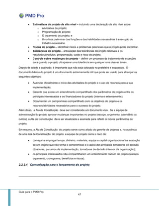 Guia para o PMD Pro 
47 
 Estimativas de projeto de alto nível – incluindo uma declaração de alto nível sobre: 
o Atividades do projeto; 
o Programação do projeto; 
o O orçamento do projeto; e 
o Uma lista preliminar das funções e das habilidades necessárias à execução do trabalho necessário. 
 Riscos do projeto – identificar riscos e problemas potenciais que o projeto pode encontrar. 
 Tolerâncias do projeto – articulação das tolerâncias do projeto relativas a os resultados/produtos, programação, custo e risco do projeto. 
 Controle sobre mudanças do projeto – definir um processo de tratamento de exceções para quando o projeto ultrapassar uma tolerância em qualquer uma dessas áreas. 
Depois de criado e assinado, é importante que não seja colocado na prateleira e esquecido. O documento básico do projeto é um documento extremamente útil que pode ser usado para alcançar os seguintes objetivos: 
 Autorizar oficialmente o início das atividades do projeto e o uso de recursos para a sua implementação; 
 Garantir que existe um entendimento compartilhado dos parâmetros do projeto entre os principais interessados e os financiadores do projeto (interna e externamente); 
 Documentar um compromisso compartilhado com os objetivos do projeto e os recursos/atividades necessários para o sucesso do projeto. 
Além disso, a Ata de Constituição deve ser considerada um documento vivo. Se a equipe de administração do projeto aprovar mudanças importantes no projeto (escopo, orçamento, calendário ou outros), a Ata de Constituição deve ser atualizada e assinada para refletir os novos parâmetros do projeto. 
Em resumo, a Ata de Constitução do projeto serve como aliado do gerente de projetos e, na ausência de uma Ata de Constituição do projeto, a equipe de projeto corre o risco de: 
 começar a empregar tempo, dinheiro, materiais, equipe e capital organizacional na execução de um projeto que não tenha o compromisso e o apoio dos principais tomadores de decisão, (doadores, parceiros de implementação, tomadores de decisão internos da organização); 
 os principais interessados não compartilharem um entendimento comum do projeto (escopo, orçamento, cronograma, benefícios e riscos). 
2.2.2.4 Comunicação para o lançamento do projeto 
 