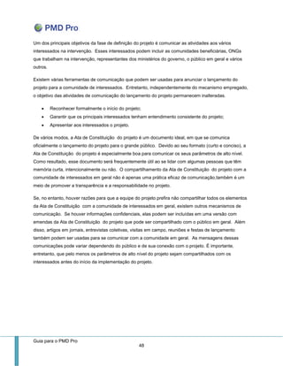 Guia para o PMD Pro 
48 
Um dos principais objetivos da fase de definição do projeto é comunicar as atividades aos vários interessados na intervenção. Esses interessados podem incluir as comunidades beneficiárias, ONGs que trabalham na intervenção, representantes dos ministérios do governo, o público em geral e vários outros. 
Existem várias ferramentas de comunicação que podem ser usadas para anunciar o lançamento do projeto para a comunidade de interessados. Entretanto, independentemente do mecanismo empregado, o objetivo das atividades de comunicação do lançamento do projeto permanecem inalteradas. 
 Reconhecer formalmente o início do projeto; 
 Garantir que os principais interessados tenham entendimento consistente do projeto; 
 Apresentar aos interessados o projeto. 
De vários modos, a Ata de Constituição do projeto é um documento ideal, em que se comunica oficialmente o lançamento do projeto para o grande público. Devido ao seu formato (curto e conciso), a Ata de Constituição do projeto é especialmente boa para comunicar os seus parâmetros de alto nível. Como resultado, esse documento será frequentemente útil ao se lidar com algumas pessoas que têm memória curta, intencionalmente ou não. O compartilhamento da Ata de Constituição do projeto com a comunidade de interessados em geral não é apenas uma prática eficaz de comunicação,também é um meio de promover a transparência e a responsabilidade no projeto. 
Se, no entanto, houver razões para que a equipe do projeto prefira não compartilhar todos os elementos da Ata de Constituição com a comunidade de interessados em geral, existem outros mecanismos de comunicação. Se houver informações confidenciais, elas podem ser incluídas em uma versão com emendas da Ata de Constituição do projeto que pode ser compartilhado com o público em geral. Além disso, artigos em jornais, entrevistas coletivas, visitas em campo, reuniões e festas de lançamento também podem ser usadas para se comunicar com a comunidade em geral. As mensagens dessas comunicações pode variar dependendo do público e de sua conexão com o projeto. É importante, entretanto, que pelo menos os parâmetros de alto nível do projeto sejam compartilhados com os interessados antes do início da implementação do projeto.  