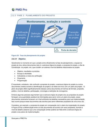 Guia para o PMD Pro 
49 
2.2.3 FASE 3: PLANEJAMENTO DO PROJETO 
Figura 24: Fase de planejamento do projeto 
2.2.3.1 Objetivo 
Geralmente no momento em que o projeto entra oficialmente na fase de planejamento, a equipe do projeto já criou vários documentos (isto é, a estrutura lógica do projeto, a proposta do projeto, a Ata de Constituição do projeto, etc.) que contêm um extenso nível de detalhes relacionados ao projeto: 
 Objetivo, resultados e produtos 
 Escopo e atividades 
 Indicadores e meios de verificação 
 Orçamento 
 Programação 
É importante, entretanto, não confundir a proposta do projeto, a estrutura lógica do projeto ou outros documentos criados durante a identificação do projeto e as fases de início com um plano de projeto. O plano de projeto difere significativamente desses outros documentos em termos de formato, propósito, público, nível de detalhes, participação, cronologia e restrições de cronograma. 
Embora algumas pessoas argumentem que a estrutura lógica do projeto e/ou as propostas do projeto forneçam uma quantidade aceitável de informações para servir como um plano de projeto, esses documentos raramente fornecem um nível suficiente de detalhes necessários para sua implementação. Isso ocorre porque esses documentos são escritos para servir diferentes propósitos de uma única vez. 
Considere, por exemplo, a proposta do projeto em comparação com o plano de implantação do projeto. A Figura 25 faz a diferenciação entre os dois documentos de acordo com seus propósitos, formato e nível de detalhe (observe que uma comparação similar poderia ser feita entre a estrutura lógica do projeto e seu plano de implementação).  