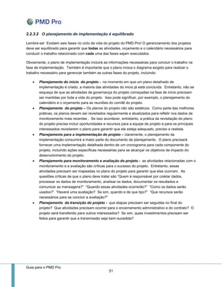 Guia para o PMD Pro 
51 
2.2.3.2 O planejamento de implementação é equilibrado 
Lembre-se! Existem seis fases no ciclo de vida do projeto do PMD Pro! O gerenciamento dos projetos deve ser equilibrado para garantir que todas as atividades, orçamento e o calendário necessários para conduzir o trabalho relacionado com cada uma das fases sejam executados. 
Obviamente, o plano de implementação incluirá as informações necessárias para concluir o trabalho na fase de implementação. Também é importante que o plano inclua o diagrama exigido para realizar o trabalho necessário para gerenciar também as outras fases do projeto, incluindo: 
 Planejamento do inicio do projeto - no momento em que um plano detalhado de implementação é criado, a maioria das atividades do inicio já está concluída. Entretanto, não se esqueça de que as atividades de governança do projeto começadas na fase de inicio precisam ser mantidas por toda a vida do projeto. Isso pode significar, por exemplo, o planejamento do calendário e o orçamento para as reuniões do comitê do projeto. 
 Planejamento do projeto – Os planos do projeto não são estáticos. Como parte das melhores práticas, os planos devem ser revisitados regularmente e atualizados para refletir nos dados de monitoramento mais recentes . Se isso acontecer, entretanto, a prática da revisitação do plano do projeto precisa incluir oportunidades e recursos para a equipe de projeto e para os principais interessados revisitarem o plano para garantir que ele esteja adequado, preciso e realista. 
 Planejamento para a implementação do projeto – claramente, o planejamento da implementação consumirá a maior parte do documento de planejamento. O plano precisará fornecer uma implementação detalhada dentro de um cronograma para cada componente do projeto, incluindo ações específicas necessárias para se alcançar os objetivos de impacto do desenvolvimento do projeto. 
 Planejamento para monitoramento e avaliação do projeto - as atividades relacionadas com o monitoramento e a avaliação são críticas para o sucesso do projeto. Entretanto, essas atividades precisam ser mapeadas no plano do projeto para garantir que elas ocorram. As questões críticas de que o plano deve tratar são “Quem é responsável por coletar dados, processar os dados de monitoramento, analisar os dados, documentar os resultados e comunicar as mensagens?” “Quando essas atividades ocorrerão?” “Como os dados serão usados?” “Haverá uma avaliação? Se sim, quando e de que tipo?” “Que recursos serão necessários para se concluir a avaliação?" 
 Planejamento da transição do projeto - que etapas precisam ser seguidas no final do projeto? Que atividades precisam ocorrer para o encerramento administrativo e do contrato? O projeto será transferido para outros interessados? Se sim, quais investimentos precisam ser feitos para garantir que a transmissão seja bem-sucedida? 
 