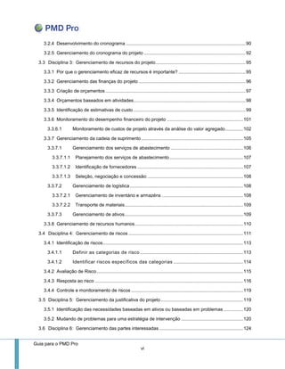 Guia para o PMD Pro 
vi 
3.2.4 Desenvolvimento do cronograma ............................................................................................. 90 
3.2.5 Gerenciamento do cronograma do projeto ............................................................................... 92 
3.3 Disciplina 3: Gerenciamento de recursos do projeto ...................................................................... 95 
3.3.1 Por que o gerenciamento eficaz de recursos é importante? .................................................... 95 
3.3.2 Gerenciamento das finanças do projeto ................................................................................... 96 
3.3.3 Criação de orçamentos ............................................................................................................. 97 
3.3.4 Orçamentos baseados em atividades ....................................................................................... 98 
3.3.5 Identificação de estimativas de custo ....................................................................................... 99 
3.3.6 Monitoramento do desempenho financeiro do projeto ........................................................... 101 
3.3.6.1 Monitoramento de custos de projeto através da análise do valor agregado .............. 102 
3.3.7 Gerenciamento da cadeia de suprimento ............................................................................... 105 
3.3.7.1 Gerenciamento dos serviços de abastecimento ........................................................ 106 
3.3.7.1.1 Planejamento dos serviços de abastecimento ......................................................... 107 
3.3.7.1.2 Identificação de fornecedores .................................................................................. 107 
3.3.7.1.3 Seleção, negociação e concessão: .......................................................................... 108 
3.3.7.2 Gerenciamento de logística ........................................................................................ 108 
3.3.7.2.1 Gerenciamento de inventário e armazéns ............................................................... 108 
3.3.7.2.2 Transporte de materiais ............................................................................................ 109 
3.3.7.3 Gerenciamento de ativos ............................................................................................ 109 
3.3.8 Gerenciamento de recursos humanos .................................................................................... 110 
3.4 Disciplina 4: Gerenciamento de riscos ......................................................................................... 111 
3.4.1 Identificação de riscos ............................................................................................................. 113 
3.4.1.1 Definir as categorias de risco ................................................................................ 113 
3.4.1.2 Identificar riscos específicos das categorias ...................................................... 114 
3.4.2 Avaliação de Risco .................................................................................................................. 115 
3.4.3 Resposta ao risco ................................................................................................................... 116 
3.4.4 Controle e monitoramento de riscos ....................................................................................... 119 
3.5 Disciplina 5: Gerenciamento da justificativa do projeto ................................................................ 119 
3.5.1 Identificação das necessidades baseadas em ativos ou baseadas em problemas ............... 120 
3.5.2 Mudando de problemas para uma estratégia de intervenção ................................................ 120 
3.6 Disciplina 6: Gerenciamento das partes interessadas ................................................................. 124  