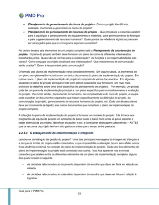 Guia para o PMD Pro 
53 
 Planejamento do gerenciamento de riscos do projeto - Como o projeto identificará, analisará, monitorará e gerenciará os riscos do projeto? 
 Planejamento do gerenciamento de recursos do projeto - Que processos e sistemas existem para a aquisição e gerenciamento de equipamentos e materiais, para gerenciamento de finanças e para o gerenciamento de recursos humanos? Quais pontos de referência logísticos precisam ser alcançados para que o cronograma seja bem-sucedido? 
No centro desses seis elementos de um projeto completo está o Planejamento da coordenação do projeto. O plano do projeto também deve fornecer um plano de como os diferentes interessados trabalharão juntos. Quais são as normas para a colaboração? As funções e as responsabilidades são claras? Como a equipe do projeto atualizará aos interessados? Que mecanismos de comunicação serão usados? Quem é responsável pela comunicação? 
O formato dos planos de implementação varia consideravelmente. Em alguns casos, os elementos de um plano completo estão incluídos em um único documento do plano de implementação do projeto. Em outros casos, o plano de implementação do projeto é composto de vários documentos. Em algumas situações o plano do projeto principal é feito com planos separados que fornecem um nível mais profundo de detalhes sobre uma área específica de planejamento de projetos. Por exemplo, um projeto pode ter um plano de implementação principal e um plano específico para o monitoramento e avaliação do projeto. De modo similar, dependendo do tamanho, da complexidade e do risco do projeto, a equipe pode escolher ter documentos separados que tratam especificamente da definição do projeto, da comunicação do projeto, gerenciamento de recursos humanos do projeto, etc. Cada um desses planos deve ser consistente (e ligado) aos outros documentos que compõem o plano de implementação do projeto completo. 
A intenção do plano de implementação do projeto é fornecer um modelo do projeto. Ele fornece aos integrantes da equipe de projeto um ambiente de baixo custo e baixo risco onde se pode explorar e testar alternativas do projeto; identificar situações ‘e se’; e considerar abordagens alternativas – ANTES que os recursos do projeto tenham sido gastos e antes que o tempo tenha passado. 
2.2.3.4 O planejamento de implementação é integrado 
Lembra-se do triângulo de gestão do projeto? Uma das principais mensagens da imagem do triângulo é a de que os limites do projeto estão conectados, o que impossibilita a alteração de um sem afetar outros. Essa dinâmica continua no contexto do plano de implementação do projeto. Cada um dos elementos do plano de implementação do projeto está conectado aos outros. Isso fica aparente nas extensas conexões que existem entre os diferentes elementos de um plano de implementação completo, alguns dos quais incluem o seguinte: 
- As decisões relacionadas ao orçamento dependem da escolha que deve ser feita em relação ao escopo. 
- As decisões relacionadas ao calendário dependem da escolha que deve ser feita em relação à logística.  