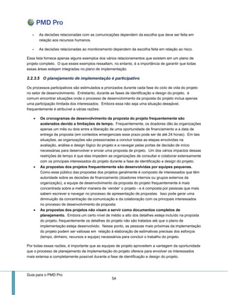 Guia para o PMD Pro 
54 
- As decisões relacionadas com as comunicações dependem da escolha que deve ser feita em relação aos recursos humanos. 
- As decisões relacionadas ao monitoramento dependem da escolha feita em relação ao risco. 
Essa lista fornece apenas alguns exemplos dos vários relacionamentos que existem em um plano de projeto completo. O que esses exemplos ressaltam, no entanto, é a importância de garantir que todas essas áreas estejam integradas no plano de implementação. 
2.2.3.5 O planejamento de implementação é participativo 
Os processos participativos são estimulados e priorizados durante cada fase do ciclo de vida do projeto no setor de desenvolvimento. Entretanto, durante as fases de identificação e design do projeto, é comum encontrar situações onde o processo de desenvolvimento da proposta do projeto inclua apenas uma participação limitada dos interessados. Embora essa não seja uma situação desejável, frequentemente é atribuível a várias razões: 
 Os cronogramas de desenvolvimento da proposta do projeto frequentemente são acelerados devido a limitações de tempo. Frequentemente, os doadores dão às organizações apenas um mês ou dois entre a liberação de uma oportunidade de financiamento e a data de entrega da proposta (em contextos emergenciais esse prazo pode ser de até 24 horas). Em tais situações, as organizações são pressionadas a concluir todas as etapas envolvidas na avaliação, análise e design lógico do projeto e a navegar pelas portas de decisão de início necessárias para desenvolver e enviar uma proposta de projeto. Um dos vários impactos dessas restrições de tempo é que elas impedem as organizações de consultar e colaborar extensamente com os principais interessados do projeto durante a fase de identificação e design do projeto. 
 As propostas dos projetos frequentemente são desenvolvidas por equipes pequenas. Como esse público das propostas dos projetos geralmente é composto de interessados que têm autoridade sobre as decisões de financiamento (doadores internos ou grupos externos da organização), a equipe de desenvolvimento da proposta do projeto frequentemente é mais concentrada sobre a melhor maneira de ‘vender’ o projeto - e é composta por pessoas que mais sabem escrever e navegar no processo de apresentação de propostas. Isso pode gerar uma diminuição da concentração da comunicação e da colaboração com os principais interessados no processo de desenvolvimento da proposta. 
 As propostas dos projetos não visam a servir como documentos completos de planejamento. Embora um certo nível de médio a alto dos detalhes esteja incluído na proposta do projeto, frequentemente os detalhes do projeto não são tratados até que o plano de implementação esteja desenvolvido. Nesse ponto, as pessoas mais próximas da implementação do projeto podem ser valiosas em relação à elaboração de estimativas precisas dos esforços (tempo, dinheiro, recursos e equipe) necessários para concluir o trabalho do projeto. 
Por todas essas razões, é importante que as equipes de projeto aproveitem a vantagem da oportunidade que o processo de planejamento de implementação do projeto oferece para envolver os interessados mais extensa e completamente possível durante a fase de identificação e design do projeto.  