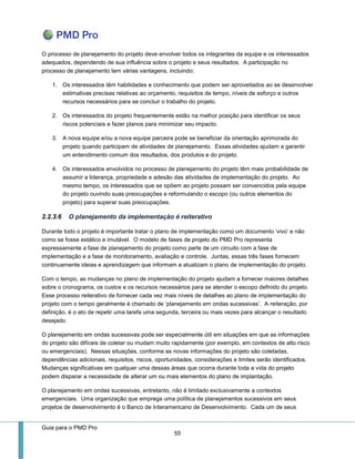 Guia para o PMD Pro 
55 
O processo de planejamento do projeto deve envolver todos os integrantes da equipe e os interessados adequados, dependendo de sua influência sobre o projeto e seus resultados. A participação no processo de planejamento tem várias vantagens, incluindo: 
1. Os interessados têm habilidades e conhecimento que podem ser aproveitados ao se desenvolver estimativas precisas relativas ao orçamento, requisitos de tempo, níveis de esforço e outros recursos necessários para se concluir o trabalho do projeto. 
2. Os interessados do projeto frequentemente estão na melhor posição para identificar os seus riscos potenciais e fazer planos para minimizar seu impacto. 
3. A nova equipe e/ou a nova equipe parceira pode se beneficiar da orientação aprimorada do projeto quando participam de atividades de planejamento. Essas atividades ajudam a garantir um entendimento comum dos resultados, dos produtos e do projeto. 
4. Os interessados envolvidos no processo de planejamento do projeto têm mais probabilidade de assumir a liderança, propriedade e adesão das atividades de implementação do projeto. Ao mesmo tempo, os interessados que se opõem ao projeto possam ser convencidos pela equipe do projeto ouvindo suas preocupações e reformulando o escopo (ou outros elementos do projeto) para superar suas preocupações. 
2.2.3.6 O planejamento da implementação é reiterativo 
Durante todo o projeto é importante tratar o plano de implementação como um documento ‘vivo’ e não como se fosse estático e imutável. O modelo de fases de projeto do PMD Pro representa expressamente a fase de planejamento do projeto como parte de um circuito com a fase de implementação e a fase de monitoramento, avaliação e controle. Juntas, essas três fases fornecem continuamente ideias e aprendizagem que informam e atualizam o plano de implementação do projeto. 
Com o tempo, as mudanças no plano de implementação do projeto ajudam a fornecer maiores detalhes sobre o cronograma, os custos e os recursos necessários para se atender o escopo definido do projeto. Esse processo reiterativo de fornecer cada vez mais níveis de detalhes ao plano de implementação do projeto com o tempo geralmente é chamado de ‘planejamento em ondas sucessivas’. A reiteração, por definição, é o ato de repetir uma tarefa uma segunda, terceira ou mais vezes para alcançar o resultado desejado. 
O planejamento em ondas sucessivas pode ser especialmente útil em situações em que as informações do projeto são difíceis de coletar ou mudam muito rapidamente (por exemplo, em contextos de alto risco ou emergenciais). Nessas situações, conforme as novas informações do projeto são coletadas, dependências adicionais, requisitos, riscos, oportunidades, considerações e limites serão identificados. Mudanças significativas em qualquer uma dessas áreas que ocorra durante toda a vida do projeto podem disparar a necessidade de alterar um ou mais elementos do plano de implantação. 
O planejamento em ondas sucessivas, entretanto, não é limitado exclusivamente a contextos emergenciais. Uma organização que emprega uma política de planejamentos sucessivos em seus projetos de desenvolvimento é o Banco de Interamericano de Desenvolvimento. Cada um de seus  