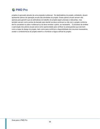 Guia para o PMD Pro 
56 
projetos é aprovado através de uma proposta multianual. Os destinatários do projeto, entretanto, devem apresentar planos de operação anuais das atividades do projeto. Esses planos anuais servem não apenas para garantir que as estimativas do trabalho do projeto sejam precisas e relevantes, mas também servem como pontos de decisão para decidir se deve continuar ou não com o projeto conforme ele foi concebido no plano multianual ou se deve revisitar o plano, se necessário. O processo de análise e aprovação dos planos anuais serve como oportunidade para verificar os pressupostos que serviram como a base do design do projeto, bem como para confirmar a disponibilidade dos recursos necessários, avaliar o contexto/riscos do projeto externo e monitorar a lógica vertical do projeto. 
 