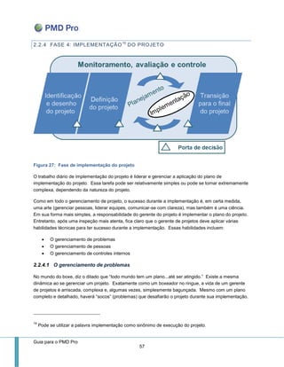 Guia para o PMD Pro 
57 
2.2.4 FASE 4: IMPLEMENTAÇÃO19 DO PROJETO 
Figura 27: Fase de implementação do projeto 
O trabalho diário de implementação do projeto é liderar e gerenciar a aplicação do plano de implementação do projeto. Essa tarefa pode ser relativamente simples ou pode se tornar extremamente complexa, dependendo da natureza do projeto. 
Como em todo o gerenciamento de projeto, o sucesso durante a implementação é, em certa medida, uma arte (gerenciar pessoas, liderar equipes, comunicar-se com clareza), mas também é uma ciência. Em sua forma mais simples, a responsabilidade do gerente do projeto é implementar o plano do projeto. Entretanto, após uma inspeção mais atenta, fica claro que o gerente de projetos deve aplicar várias habilidades técnicas para ter sucesso durante a implementação. Essas habilidades incluem: 
 O gerenciamento de problemas 
 O gerenciamento de pessoas 
 O gerenciamento de controles internos 
2.2.4.1 O gerenciamento de problemas 
No mundo do boxe, diz o ditado que “todo mundo tem um plano...até ser atingido.” Existe a mesma dinâmica ao se gerenciar um projeto. Exatamente como um boxeador no ringue, a vida de um gerente de projetos é arriscada, complexa e, algumas vezes, simplesmente bagunçada. Mesmo com um plano completo e detalhado, haverá “socos” (problemas) que desafiarão o projeto durante sua implementação. 
19 Pode se utilizar a palavra implementação como sinônimo de execução do projeto.  