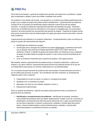 Guia para o PMD Pro 
58 
Como todo bom boxeador, o gerente de projetos deve aprender como gerenciar os problemas, navegar pela complexidade e adaptar o plano para refletir a realidade mais recente. 
Um problema é uma decisão não tomada, uma situação ou um problema que afetará significativamente o projeto e que a equipe de projeto não poderá resolver imediatamente. O gerenciamento de problemas consiste em ter um processo de identificação desses problemas e gerenciá-los até que estejam resolvidos. A solução de problemas frequentemente está além da autoridade da equipe. Entretanto, mesmo que um problema precise ser submetido ao nível superior ou delegado para uma outra pessoa resolvê-lo, ele ainda precisará ser acompanhado pelo gerente de projetos. O gerente de projetos precisa estar pronto durante toda a fase de implementação do projeto para aplicar recursos para tratar e resolver esses problemas. 
O gerenciamento de problemas é um empenho colaborativo. Consequentemente, todos os membros da equipe do projeto são responsáveis pelo seguinte: 
 Identificação dos problemas do projeto; 
 Contribuição para a resolução dos problemas do projeto (Observação: a experiência demonstra que as pessoas mais próximas do trabalho geralmente sabem como melhor resolver os problemas. Portanto, é trabalho do gerente de projetos definir um ambiente em que o integrante da equipe do projeto esteja em posição de resolver o maior número possível de problemas em seu nível); 
 Levar os problemas importantes para o gerente de projetos o mais rápido possível. 
Não obstante, embora o gerenciamento de problemas seja um empenho colaborativo, o gerente de projetos é, em última instância, responsável pelo gerenciamento de problemas (lembre-se de que em uma tabela RECI existe apenas um indivíduo responsável por uma tarefa/atividade). 
Ter um processo de gerenciamento de problemas bem documentado é fundamental para comunicar e por em prática esse processo na equipe. Se os problemas não forem resolvidos, as consequências negativas podem incluir o seguinte: 
 Incapacidade de cumprir os prazos, os custos e o cronograma do projeto; 
 Qualidade ruim ou inaceitável do projeto; 
 Reputação ruim entre as comunidades, doadores e outros; e 
 Disputas pós-implementação. 
Como um gerente de problemas, o gerente de projetos precisa gerenciar todos os processos de gerenciamento de problemas: 
1. Identificação e acompanhamento de problemas – identificação de questões, decisões e outros problemas pendentes antes que afetem negativamente o projeto. Como tal, o processo de identificação e acompanhamento está intimamente relacionado com o tópico do gerenciamento de risco (que é explorado no capítulo monitoramento, avaliação e controle deste documento). Assim, a fase de Implementação e a fase de Monitoramento, avaliação e controle estão intimamente ligadas e normalmente funcionam em paralelo.  