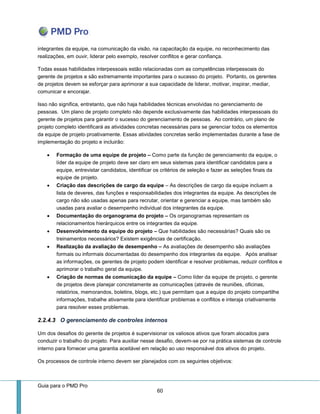 Guia para o PMD Pro 
60 
integrantes da equipe, na comunicação da visão, na capacitação da equipe, no reconhecimento das realizações, em ouvir, liderar pelo exemplo, resolver conflitos e gerar confiança. 
Todas essas habilidades interpessoais estão relacionadas com as competências interpessoais do gerente de projetos e são extremamente importantes para o sucesso do projeto. Portanto, os gerentes de projetos devem se esforçar para aprimorar a sua capacidade de liderar, motivar, inspirar, mediar, comunicar e encorajar. 
Isso não significa, entretanto, que não haja habilidades técnicas envolvidas no gerenciamento de pessoas. Um plano de projeto completo não depende exclusivamente das habilidades interpessoais do gerente de projetos para garantir o sucesso do gerenciamento de pessoas. Ao contrário, um plano de projeto completo identificará as atividades concretas necessárias para se gerenciar todos os elementos da equipe de projeto proativamente. Essas atividades concretas serão implementadas durante a fase de implementação do projeto e incluirão: 
 Formação de uma equipe de projeto – Como parte da função de gerenciamento da equipe, o líder da equipe de projeto deve ser claro em seus sistemas para identificar candidatos para a equipe, entrevistar candidatos, identificar os critérios de seleção e fazer as seleções finais da equipe de projeto. 
 Criação das descrições de cargo da equipe – As descrições de cargo da equipe incluem a lista de deveres, das funções e responsabilidades dos integrantes da equipe. As descrições de cargo não são usadas apenas para recrutar, orientar e gerenciar a equipe, mas também são usadas para avaliar o desempenho individual dos integrantes da equipe. 
 Documentação do organograma do projeto – Os organogramas representam os relacionamentos hierárquicos entre os integrantes da equipe. 
 Desenvolvimento da equipe do projeto – Que habilidades são necessárias? Quais são os treinamentos necessários? Existem exigências de certificação. 
 Realização da avaliação de desempenho – As avaliações de desempenho são avaliações formais ou informais documentadas do desempenho dos integrantes da equipe. Após analisar as informações, os gerentes de projeto podem identificar e resolver problemas, reduzir conflitos e aprimorar o trabalho geral da equipe. 
 Criação de normas de comunicação da equipe – Como líder da equipe de projeto, o gerente de projetos deve planejar concretamente as comunicações (através de reuniões, oficinas, relatórios, memorandos, boletins, blogs, etc.) que permitam que a equipe do projeto compartilhe informações, trabalhe ativamente para identificar problemas e conflitos e interaja criativamente para resolver esses problemas. 
2.2.4.3 O gerenciamento de controles internos 
Um dos desafios do gerente de projetos é supervisionar os valiosos ativos que foram alocados para conduzir o trabalho do projeto. Para auxiliar nesse desafio, devem-se por na prática sistemas de controle interno para fornecer uma garantia aceitável em relação ao uso responsável dos ativos do projeto. 
Os processos de controle interno devem ser planejados com os seguintes objetivos:  