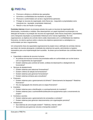 Guia para o PMD Pro 
61 
 Promover a eficácia e a eficiência das operações; 
 Aumentar a confiabilidade dos resultados do projeto; 
 Promover a conformidade com as leis e regulamentos aplicáveis; 
 Proteger os recursos da organização, tanto físicos (ex.: maquinário e propriedades) como intangíveis (ex.: reputação, propriedade intelectual); 
 Reduzir o risco de fraude e corrupção. 
Controles internos incluem os processos através dos quais os recursos da organização são direcionados, monitorados e medidos. Eles desempenham um papel importante na prevenção e na detecção de fraudes e na proteção dos recursos da organização, tanto físicos (maquinário, propriedades) como intangíveis (reputação ou propriedade intelectual como marcas registradas). No nível organizacional, os objetivos de controle interno estão relacionados com a confiabilidade dos relatórios financeiros, do retorno oportuno sobre o alcance dos objetivos operacionais ou estratégicos e a conformidade com leis e regulamentos. 
Um componente chave da capacidade organizacional do projeto inclui a definição de controles internos que tratam de maneira abrangente a totalidade dos sistemas de suporte, administrativo e logístico necessários para uma implementação bem-sucedida. As áreas que se beneficiam dos controles internos incluem 
 Capacidade e sistemas de recursos humanos 
 As políticas de recursos humanos documentadas estão em conformidade com as leis locais e com os regulamentos da organização? 
 Existem sistemas para controle de horário, análises de desempenho e desligamento de funcionários? 
 Serviços de abastecimento 
 Existem sistemas para selecionar fornecedores? 
 Existem critérios de seleção de fornecedores? 
 Existem sistemas para gerenciar fornecedores? 
 Existem sistemas similares para consultores? 
 Financeiro 
 Existem sistemas para o gerenciamento do dinheiro? Gerenciamento de despesas? Relatórios financeiros? 
 Há uma segregação dos deveres para os cargos financeiros? 
 Inventário 
 Existem sistemas para a identificação e o acompanhamento do inventário? 
 Existem sistemas para o uso/transferência/descarte de equipamentos após o encerramento do projeto? 
 Contratos e acordos 
 Existem sistemas para o gerenciamento de concessões e contratos? 
 Existem sistemas para gerenciar relacionamentos com organizações parceiras? 
 Infraestrutura 
 Que sistemas de comunicação existem? Telefones, internet, rádio? 
 Que sistemas para gerenciar veículos e transportes existem?  