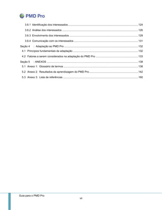 Guia para o PMD Pro 
vii 
3.6.1 Identificação dos interessados ................................................................................................ 124 
3.6.2 Análise dos interessados ........................................................................................................ 126 
3.6.3 Envolvimento dos interessados .............................................................................................. 129 
3.6.4 Comunicação com os interessados ........................................................................................ 131 
Seção 4 : Adaptação ao PMD Pro ..................................................................................................... 132 
4.1 Princípios fundamentais da adaptação ......................................................................................... 132 
4.2 Fatores a serem considerados na adaptação do PMD Pro .......................................................... 133 
Seção 5 : ANEXOS ............................................................................................................................. 138 
5.1 Anexo 1: Glossário de termos ...................................................................................................... 138 
5.2 Anexo 2: Resultados da aprendizagem do PMD Pro ................................................................... 142 
5.3 Anexo 3: Lista de referências ....................................................................................................... 160 
 