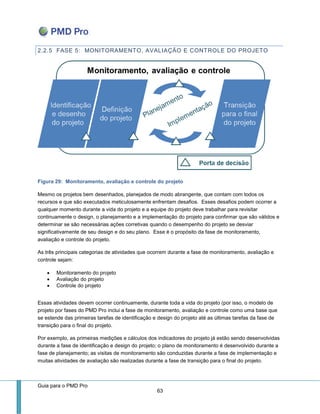 Guia para o PMD Pro 
63 
2.2.5 FASE 5: MONITORAMENTO, AVALIAÇÃO E CONTROLE DO PROJETO 
Figura 29: Monitoramento, avaliação e controle do projeto 
Mesmo os projetos bem desenhados, planejados de modo abrangente, que contam com todos os recursos e que são executados meticulosamente enfrentam desafios. Esses desafios podem ocorrer a qualquer momento durante a vida do projeto e a equipe do projeto deve trabalhar para revisitar continuamente o design, o planejamento e a implementação do projeto para confirmar que são válidos e determinar se são necessárias ações corretivas quando o desempenho do projeto se desviar significativamente de seu design e do seu plano. Esse é o propósito da fase de monitoramento, avaliação e controle do projeto. 
As três principais categorias de atividades que ocorrem durante a fase de monitoramento, avaliação e controle sejam: 
 Monitoramento do projeto 
 Avaliação do projeto 
 Controle do projeto 
Essas atividades devem ocorrer continuamente, durante toda a vida do projeto (por isso, o modelo de projeto por fases do PMD Pro inclui a fase de monitoramento, avaliação e controle como uma base que se estende das primeiras tarefas de identificação e design do projeto até as últimas tarefas da fase de transição para o final do projeto. 
Por exemplo, as primeiras medições e cálculos dos indicadores do projeto já estão sendo desenvolvidas durante a fase de identificação e design do projeto; o plano de monitoramento é desenvolvido durante a fase de planejamento; as visitas de monitoramento são conduzidas durante a fase de implementação e muitas atividades de avaliação são realizadas durante a fase de transição para o final do projeto.  