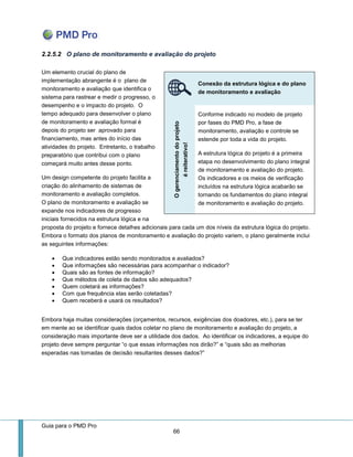 Guia para o PMD Pro 
66 
2.2.5.2 O plano de monitoramento e avaliação do projeto 
Um elemento crucial do plano de implementação abrangente é o plano de monitoramento e avaliação que identifica o sistema para rastrear e medir o progresso, o desempenho e o impacto do projeto. O tempo adequado para desenvolver o plano de monitoramento e avaliação formal é depois do projeto ser aprovado para financiamento, mas antes do início das atividades do projeto. Entretanto, o trabalho preparatório que contribui com o plano começará muito antes desse ponto. 
Um design competente do projeto facilita a criação do alinhamento de sistemas de monitoramento e avaliação completos. O plano de monitoramento e avaliação se expande nos indicadores de progresso iniciais fornecidos na estrutura lógica e na proposta do projeto e fornece detalhes adicionais para cada um dos níveis da estrutura lógica do projeto. Embora o formato dos planos de monitoramento e avaliação do projeto variem, o plano geralmente inclui as seguintes informações: 
 Que indicadores estão sendo monitorados e avaliados? 
 Que informações são necessárias para acompanhar o indicador? 
 Quais são as fontes de informação? 
 Que métodos de coleta de dados são adequados? 
 Quem coletará as informações? 
 Com que frequência elas serão coletadas? 
 Quem receberá e usará os resultados? 
Embora haja muitas considerações (orçamentos, recursos, exigências dos doadores, etc.), para se ter em mente ao se identificar quais dados coletar no plano de monitoramento e avaliação do projeto, a consideração mais importante deve ser a utilidade dos dados. Ao identificar os indicadores, a equipe do projeto deve sempre perguntar “o que essas informações nos dirão?” e “quais são as melhorias esperadas nas tomadas de decisão resultantes desses dados?” 
Conexão da estrutura lógica e do plano de monitoramento e avaliação O gerenciamento do projeto é reiterativo! 
Conforme indicado no modelo de projeto por fases do PMD Pro, a fase de monitoramento, avaliação e controle se estende por toda a vida do projeto. 
A estrutura lógica do projeto é a primeira etapa no desenvolvimento do plano integral de monitoramento e avaliação do projeto. Os indicadores e os meios de verificação incluídos na estrutura lógica acabarão se tornando os fundamentos do plano integral de monitoramento e avaliação do projeto.  