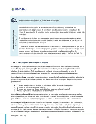 Guia para o PMD Pro 
69 
2.2.5.3 Abordagens de avaliação de projeto 
Ao planejar as atividades de avaliação de projeto a serem incluídas no plano de monitoramento e avaliação do projeto, as organizações devem escolher sua abordagem de avaliação com base nos objetivos de aprendizagem. Três abordagens de avaliação extensamente usadas no setor de desenvolvimento são as avaliações finais, as avaliações intermediárias e as avaliações ex-post. 
As avaliações finais, ordenadas frequentemente por uma agência financiadora ou exigidas pela própria política da organização de desenvolvimento, são realizadas no final do projeto. As perguntas comuns podem incluir: 
 O projeto teve sucesso ao alcançar os resultados, metas e o impacto desejado? 
 O projeto foi relevante, efetivo e eficiente? 
 O projeto tem o potencial de ser sustentável em suas operações e impacto? 
 A teoria expressa na estrutura lógica foi confirmada? 
As avaliações intermediárias oferecem a vantagem de responder a muitas das mesmas perguntas levantadas através das avaliações finais, mas também fornecem a oportunidade de fornecer sugestões para melhorar a eficiência e o impacto do projeto enquanto as atividades ainda estão em andamento. 
As avaliações ex-post examinam o impacto do projeto em um período definido após sua conclusão e, algumas vezes, após seu encerramento final. Algumas vezes é chamada avaliação de impacto, a avaliação ex-post mede a extensão até a qual o objetivo e impactos do projeto são atingidos através da apropriação dos participantes. As descobertas da avaliação ex-post podem ser um meio especialmente útil de usar evidências para defender uma abordagem melhorada de desenvolvimento. Por exemplo, um Monitoramento do progresso do projeto e risco do projeto O gerenciamento do projeto é abrangente! 
Embora a atenção do plano de monitoramento e avaliação esteja concentrada no acompanhamento do progresso do projeto em relação aos indicadores em cada um dos níveis do quadro lógico do projeto, a equipe também deve acompanhar o risco em toda a vida do projeto. 
O monitoramento do risco, em comparação com o monitoramento do progresso, envolve pesquisar continuamente o horizonte do projeto e prever a possibilidade de que algo pode sair errado ou não sair como planejado. 
O gerente de projetos precisa pesquisar de modo contínuo e abrangente os riscos que têm o potencial de ameaçar o sucesso do projeto e gerenciar essas ameaças ativamente por toda a vida do projeto. A prática do gerenciamento de risco é uma das seis disciplinas de gerenciamento de projeto discutida mais detalhadamente na Seção 3 do Guia do PMD Pro.  
