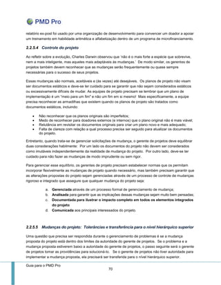 Guia para o PMD Pro 
70 
relatório ex-post foi usado por uma organização de desenvolvimento para convencer um doador a apoiar um treinamento em habilidade aritmética e alfabetização dentro de um programa de microfinanciamento. 
2.2.5.4 Controle do projeto 
Ao refletir sobre a evolução, Charles Darwin observou que ‘não é o mais forte a espécie que sobrevive, nem a mais inteligente, mas aqueles mais adaptáveis às mudanças.’ De modo similar, os gerentes de projetos também devem reconhecer que as mudanças serão frequentemente ou quase sempre necessárias para o sucesso de seus projetos. 
Essas mudanças são normais, aceitáveis e (às vezes) até desejáveis. Os planos de projeto não visam ser documentos estáticos e deve-se ter cuidado para se garantir que não sejam considerados estáticos ou excessivamente difíceis de mudar. As equipes de projeto precisam se lembrar que um plano de implementação é um “meio para um fim" e não um fim em si mesmo! Mais especificamente, a equipe precisa reconhecer as armadilhas que existem quando os planos de projeto são tratados como documentos estáticos, incluindo: 
 Não reconhecer que os planos originais são imperfeitos; 
 Medo de reconhecer para doadores externos (e internos) que o plano original não é mais viável; 
 Relutância em revisitar os documentos originais para criar um plano novo e mais adequado; 
 Falta de clareza com relação a qual processo precisa ser seguido para atualizar os documentos do projeto. 
Entretanto, quando trata-se de gerenciar solicitações de mudança, o gerente de projetos deve equilibrar duas considerações habilmente: Por um lado os documentos do projeto não devem ser considerados como imutáveis independentemente da realidade de mudança do projeto. Por outro lado, deve-se ter cuidado para não fazer as mudanças de modo imprudente ou sem rigor. 
Para gerenciar esse equilíbrio, os gerentes de projeto precisam estabelecer normas que os permitam incorporar flexivelmente as mudanças de projeto quando necessário, mas também precisam garantir que as alterações propostas do projeto sejam gerenciadas através de um processo de controle de mudanças rigoroso e integrado que assegure que qualquer mudança do projeto seja: 
a. Gerenciada através de um processo formal de gerenciamento de mudança; 
b. Analisada para garantir que as implicações dessas mudanças sejam muito bem pensadas; 
c. Documentada para ilustrar o impacto completo em todos os elementos integrados do projeto 
d. Comunicada aos principais interessados do projeto. 
2.2.5.5 Mudanças do projeto: Tolerâncias e transferência para o nível hierárquico superior 
Uma questão que precisa ser respondida durante o gerenciamento de problemas é se a mudança proposta do projeto está dentro dos limites da autoridade do gerente de projetos. Se o problema e a mudança proposta estiverem baixo a autoridade do gerente de projetos, o passo seguinte será o gerente de projetos tomar as providências para solucioná-lo. Se o gerente de projetos não tiver autoridade para implementar a mudança proposta, ela precisará ser transferida para o nível hierárquico superior.  