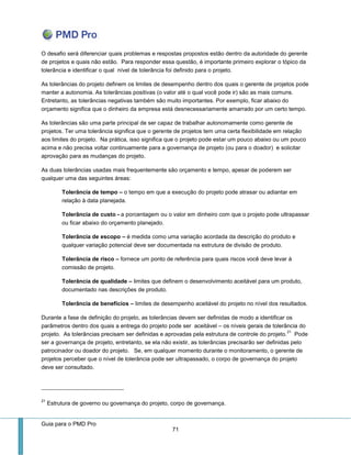 Guia para o PMD Pro 
71 
O desafio será diferenciar quais problemas e respostas propostos estão dentro da autoridade do gerente de projetos e quais não estão. Para responder essa questão, é importante primeiro explorar o tópico da tolerância e identificar o qual nível de tolerância foi definido para o projeto. 
As tolerâncias do projeto definem os limites de desempenho dentro dos quais o gerente de projetos pode manter a autonomia. As tolerâncias positivas (o valor até o qual você pode ir) são as mais comuns. Entretanto, as tolerâncias negativas também são muito importantes. Por exemplo, ficar abaixo do orçamento significa que o dinheiro da empresa está desnecessariamente amarrado por um certo tempo. 
As tolerâncias são uma parte principal de ser capaz de trabalhar autonomamente como gerente de projetos. Ter uma tolerância significa que o gerente de projetos tem uma certa flexibilidade em relação aos limites do projeto. Na prática, isso significa que o projeto pode estar um pouco abaixo ou um pouco acima e não precisa voltar continuamente para a governança de projeto (ou para o doador) e solicitar aprovação para as mudanças do projeto. 
As duas tolerâncias usadas mais frequentemente são orçamento e tempo, apesar de poderem ser qualquer uma das seguintes áreas: 
Tolerância de tempo – o tempo em que a execução do projeto pode atrasar ou adiantar em relação à data planejada. 
Tolerância de custo - a porcentagem ou o valor em dinheiro com que o projeto pode ultrapassar ou ficar abaixo do orçamento planejado. 
Tolerância de escopo – é medida como uma variação acordada da descrição do produto e qualquer variação potencial deve ser documentada na estrutura de divisão de produto. 
Tolerância de risco – fornece um ponto de referência para quais riscos você deve levar à comissão de projeto. 
Tolerância de qualidade – limites que definem o desenvolvimento aceitável para um produto, documentado nas descrições de produto. 
Tolerância de benefícios – limites de desempenho aceitável do projeto no nível dos resultados. 
Durante a fase de definição do projeto, as tolerâncias devem ser definidas de modo a identificar os parâmetros dentro dos quais a entrega do projeto pode ser aceitável – os níveis gerais de tolerância do projeto. As tolerâncias precisam ser definidas e aprovadas pela estrutura de controle do projeto.21 Pode ser a governança de projeto, entretanto, se ela não existir, as tolerâncias precisarão ser definidas pelo patrocinador ou doador do projeto. Se, em qualquer momento durante o monitoramento, o gerente de projetos perceber que o nível de tolerância pode ser ultrapassado, o corpo de governança do projeto deve ser consultado. 
21 Estrutura de governo ou governança do projeto, corpo de governança.  