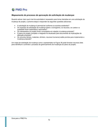 Guia para o PMD Pro 
72 
Mapeamento do processo de aprovação de solicitação de mudanças 
Quando estiver claro qual nível de autoridade é necessário para tomar decisões em uma solicitação de mudança de projeto, a próxima etapa é responder às seguintes questões adicionais: 
 A solicitação de mudança é permissível conforme os acordos existentes? 
 Os impactos da solicitação da mudança sobre o cronograma, os recursos, os custos e a qualidade foram explorados e aprovados? 
 Os interessados do projeto foram consultados em relação à mudança proposta? 
 O plano do projeto completo e integrado foi atualizado para documentar as implicações da alteração proposta? 
 Os recursos (tempo, materiais, dinheiro, recursos humanos) estão prontos para implementar a mudança proposta? 
Um mapa de solicitação de mudança como o apresentado na Figura 36 pode fornecer recursos úteis para identificar e controlar o processo de gerenciamento de mudanças do plano do projeto. 
 