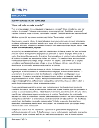 Guia para o PMD Pro 
1 
INTRODUÇÃO MUDANDO O MUNDO ATRAVÉS DE PROJETOS 
"Como você sonha em mudar o mundo?" 
Você cavaria poços para fornecer água potável a pequenos vilarejos? Criaria micro bancos para tirar mulheres da pobreza? Protegeria um ecossistema em risco de extinção? Reabilitaria uma escola? Instalaria clínicas de saúde rurais para comunidades carentes? Distribuiria alimentos a quem tem fome? 
Não é de surpreender que poucas pessoas responderiam "Eu gerenciaria projetos!" 
Mesmo assim, enquanto milhões de trabalhadores de desenvolvimento mudam o mundo todos os dias através de atividades na agricultura, assistência de saúde, micro financiamentos, conservação, casas acessíveis, educação, infraestrutura e direitos humanos, todos eles compartilham algo em comum: Eles mudam o mundo através de projetos!! 
As organizações de desenvolvimento gerenciam o seu trabalho através de projetos. Os seus escritórios possuem equipes de responsáveis de projetos que gerenciam as equipes de projeto. Por sua vez, a equipe de projetos elabora propostas de projetos, desenvolve planos de projetos, implementa atividades de projetos, monitora o seu andamento e avalia o seu impacto. E o mais importante, as comunidades beneficiadas investem o seu tempo, energia e recursos nos projetos. Eles confiam que os projetos somarão as suas forças coletivas para reforçar as áreas de fraqueza relativa e para enfrentar os desafios que, de outro modo, seriam considerados fora de controle. 
No entanto, embora o sustento de centenas de milhões de pessoas dependa da capacidade das organizações de desenvolvimento de fornecer resultados de projeto de modo eficiente e eficaz,. O gerenciamento de projeto raramente é identificado como uma prioridade estratégica para essas organizações. Em geral as organizações de desenvolvimento tendem a se concentrar nas áreas programáticas técnicas de seus projetos. As organizações tendem a contratar especialistas programáticos (agrônomos, profissionais de saúde pública, economistas, etc.), que então recebem o pedido de gerenciar projetos e liderar as equipes de projetos. 
Esses especialistas programáticos tendem a ser muito adeptos da identificação dos protocolos de tratamento de doenças, da criação de currículos para escolas, projetar sistemas agrícolas aprimorados e analisar as causas raízes da pobreza. Não é tão comum entretanto, descobrir que eles têm uma extensa experiência e habilidades na área do gerenciamento de projetos. As estimativas dos projetos são precisas? Os riscos do projeto foram previstos e são totalmente controlados? Os planos de projetos são abrangentes e detalhados? O andamento do projeto é monitorado em todos os níveis? Os desafios do projeto foram identificados, monitorados e solucionados? E, todos os aspectos do projeto foram gerenciados proativamente por toda a vida útil do projeto? As mudanças sociais que o projeto deseja solucionar estão sendo alcançadas? 
O objetivo do Guia do PMD Pro é aprimorar a capacidade de gerenciamento de projetos dos profissionais de desenvolvimento. O Guia fornece um recurso contextualizado, equilibrado, abrangente e adaptável para ajudar a melhorar a eficiência e a eficácia dos projetos do setor de desenvolvimento.  