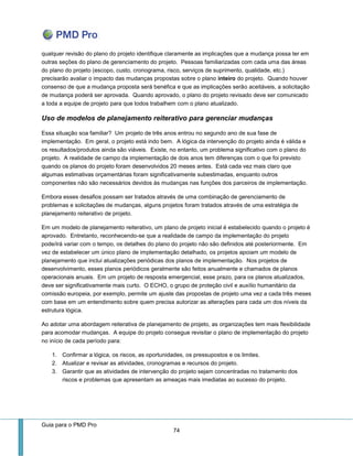 Guia para o PMD Pro 
74 
qualquer revisão do plano do projeto identifique claramente as implicações que a mudança possa ter em outras seções do plano de gerenciamento do projeto. Pessoas familiarizadas com cada uma das áreas do plano do projeto (escopo, custo, cronograma, risco, serviços de suprimento, qualidade, etc.) precisarão avaliar o impacto das mudanças propostas sobre o plano inteiro do projeto. Quando houver consenso de que a mudança proposta será benéfica e que as implicações serão aceitáveis, a solicitação de mudança poderá ser aprovada. Quando aprovado, o plano do projeto revisado deve ser comunicado a toda a equipe de projeto para que todos trabalhem com o plano atualizado. 
Uso de modelos de planejamento reiterativo para gerenciar mudanças 
Essa situação soa familiar? Um projeto de três anos entrou no segundo ano de sua fase de implementação. Em geral, o projeto está indo bem. A lógica da intervenção do projeto ainda é válida e os resultados/produtos ainda são viáveis. Existe, no entanto, um problema significativo com o plano do projeto. A realidade de campo da implementação de dois anos tem diferenças com o que foi previsto quando os planos do projeto foram desenvolvidos 20 meses antes. Está cada vez mais claro que algumas estimativas orçamentárias foram significativamente subestimadas, enquanto outros componentes não são necessários devidos às mudanças nas funções dos parceiros de implementação. 
Embora esses desafios possam ser tratados através de uma combinação de gerenciamento de problemas e solicitações de mudanças, alguns projetos foram tratados através de uma estratégia de planejamento reiterativo de projeto. 
Em um modelo de planejamento reiterativo, um plano de projeto inicial é estabelecido quando o projeto é aprovado. Entretanto, reconhecendo-se que a realidade de campo da implementação do projeto pode/irá variar com o tempo, os detalhes do plano do projeto não são definidos até posteriormente. Em vez de estabelecer um único plano de implementação detalhado, os projetos apoiam um modelo de planejamento que inclui atualizações periódicas dos planos de implementação. Nos projetos de desenvolvimento, esses planos periódicos geralmente são feitos anualmente e chamados de planos operacionais anuais. Em um projeto de resposta emergencial, esse prazo, para os planos atualizados, deve ser significativamente mais curto. O ECHO, o grupo de proteção civil e auxílio humanitário da comissão europeia, por exemplo, permite um ajuste das propostas de projeto uma vez a cada três meses com base em um entendimento sobre quem precisa autorizar as alterações para cada um dos níveis da estrutura lógica. 
Ao adotar uma abordagem reiterativa de planejamento de projeto, as organizações tem mais flexibilidade para acomodar mudanças. A equipe do projeto consegue revisitar o plano de implementação do projeto no início de cada período para: 
1. Confirmar a lógica, os riscos, as oportunidades, os pressupostos e os limites. 
2. Atualizar e revisar as atividades, cronogramas e recursos do projeto. 
3. Garantir que as atividades de intervenção do projeto sejam concentradas no tratamento dos riscos e problemas que apresentam as ameaças mais imediatas ao sucesso do projeto. 
 