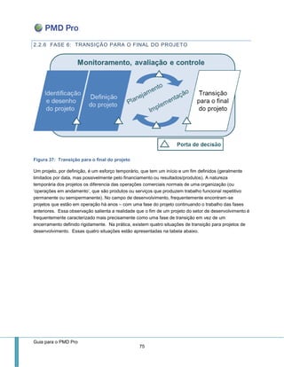 Guia para o PMD Pro 
75 
2.2.6 FASE 6: TRANSIÇÃO PARA O FINAL DO PROJETO 
Figura 37: Transição para o final do projeto 
Um projeto, por definição, é um esforço temporário, que tem um início e um fim definidos (geralmente limitados por data, mas possivelmente pelo financiamento ou resultados/produtos). A natureza temporária dos projetos os diferencia das operações comerciais normais de uma organização (ou ‘operações em andamento’, que são produtos ou serviços que produzem trabalho funcional repetitivo permanente ou semipermanente). No campo de desenvolvimento, frequentemente encontram-se projetos que estão em operação há anos – com uma fase do projeto continuando o trabalho das fases anteriores. Essa observação salienta a realidade que o fim de um projeto do setor de desenvolvimento é frequentemente caracterizado mais precisamente como uma fase de transição em vez de um encerramento definido rigidamente. Na prática, existem quatro situações de transição para projetos de desenvolvimento. Essas quatro situações estão apresentadas na tabela abaixo. 
 