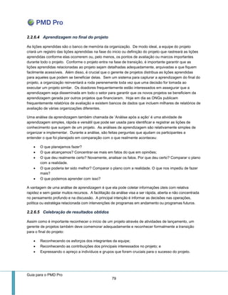 Guia para o PMD Pro 
79 
2.2.6.4 Aprendizagem no final do projeto 
As lições aprendidas são o banco de memória da organização. De modo ideal, a equipe do projeto criará um registro das lições aprendidas na fase do inicio ou definição do projeto que rastreará as lições aprendidas conforme elas ocorrerem ou, pelo menos, os pontos de avaliação ou marcos importantes durante todo o projeto. Conforme o projeto entra na fase de transição, é importante garantir que as lições aprendidas relacionadas ao projeto sejam detalhadas adequadamente, arquivadas e que fiquem facilmente acessíveis. Além disso, é crucial que o gerente de projetos distribua as lições aprendidas para aqueles que podem se beneficiar delas. Sem um sistema para capturar a aprendizagem do final do projeto, a organização reinventará a roda perenemente toda vez que uma decisão for tomada ao executar um projeto similar. Os doadores frequentemente estão interessados em assegurar que a aprendizagem seja disseminada em todo o setor para garantir que os novos projetos se beneficiem da aprendizagem gerada por outros projetos que financiaram. Hoje em dia as ONGs publicam frequentemente relatórios de avaliação e existem bancos de dados que incluem milhares de relatórios de avaliação de várias organizações diferentes. 
Uma análise da aprendizagem também chamada de ‘Análise após a ação’ é uma atividade de aprendizagem simples, rápida e versátil que pode ser usada para identificar e registrar as lições de conhecimento que surgem de um projeto. As análises de aprendizagem são relativamente simples de organizar e implementar. Durante a análise, são feitas perguntas que ajudam os participantes a entender o que foi planejado em comparação com o que realmente aconteceu: 
 O que planejamos fazer? 
 O que alcançamos? Concentrar-se mais em fatos do que em opiniões; 
 O que deu realmente certo? Novamente, analisar os fatos. Por que deu certo? Comparar o plano com a realidade. 
 O que poderia ter sido melhor? Comparar o plano com a realidade. O que nos impediu de fazer mais? 
 O que podemos aprender com isso? 
A vantagem de uma análise de aprendizagem é que ela pode coletar informações úteis com relativa rapidez e sem gastar muitos recursos. A facilitação da análise visa a ser rápida, aberta e não concentrada no pensamento profundo e na discussão. A principal intenção é informar as decisões nas operações, política ou estratégia relacionada com intervenções de programas em andamento ou programas futuros. 
2.2.6.5 Celebração de resultados obtidos 
Assim como é importante reconhecer o início de um projeto através de atividades de lançamento, um gerente de projetos também deve comemorar adequadamente e reconhecer formalmente a transição para o final do projeto: 
 Reconhecendo os esforços dos integrantes da equipe; 
 Reconhecendo as contribuições dos principais interessados no projeto; e 
 Expressando o apreço a indivíduos e grupos que foram cruciais para o sucesso do projeto.  